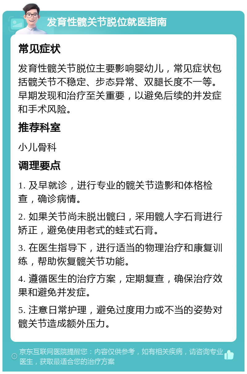 发育性髋关节脱位就医指南 常见症状 发育性髋关节脱位主要影响婴幼儿，常见症状包括髋关节不稳定、步态异常、双腿长度不一等。早期发现和治疗至关重要，以避免后续的并发症和手术风险。 推荐科室 小儿骨科 调理要点 1. 及早就诊，进行专业的髋关节造影和体格检查，确诊病情。 2. 如果关节尚未脱出髋臼，采用髋人字石膏进行矫正，避免使用老式的蛙式石膏。 3. 在医生指导下，进行适当的物理治疗和康复训练，帮助恢复髋关节功能。 4. 遵循医生的治疗方案，定期复查，确保治疗效果和避免并发症。 5. 注意日常护理，避免过度用力或不当的姿势对髋关节造成额外压力。