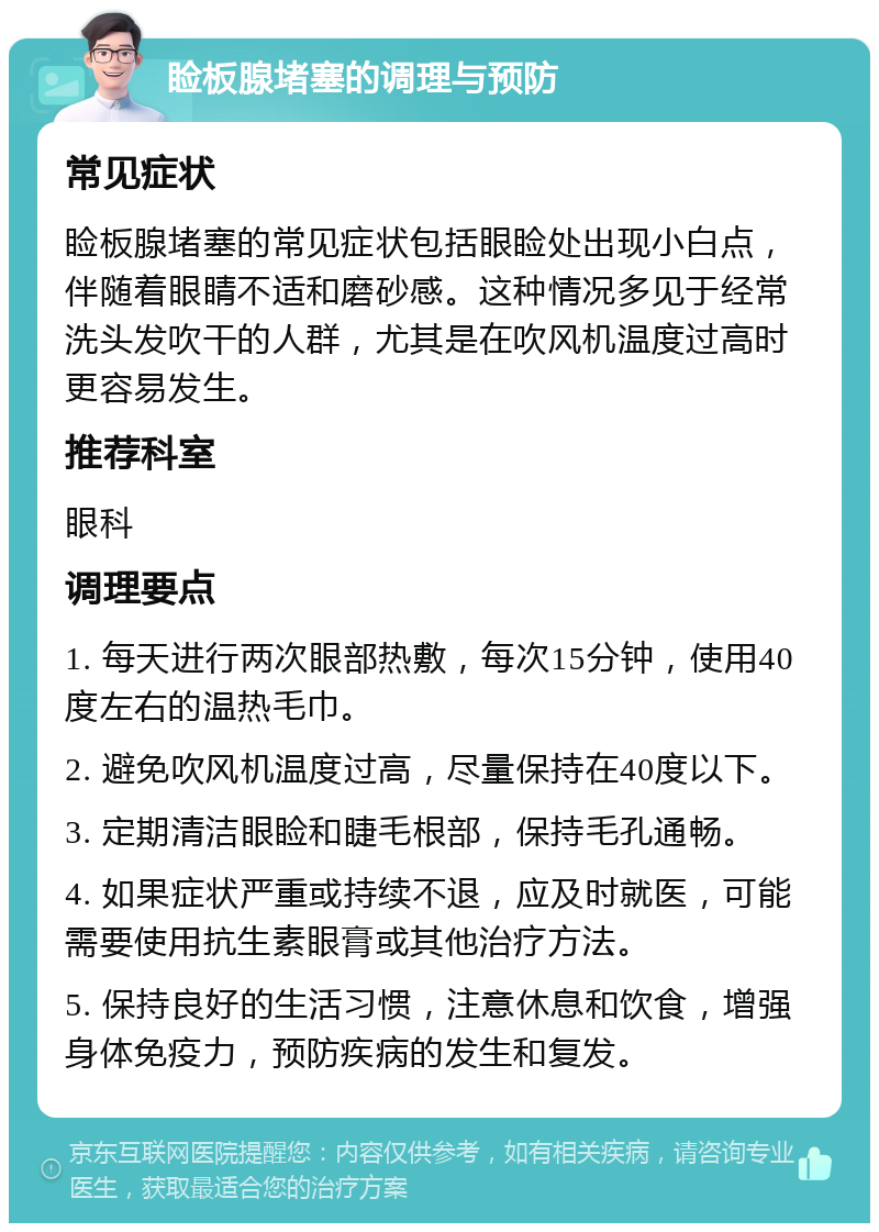 睑板腺堵塞的调理与预防 常见症状 睑板腺堵塞的常见症状包括眼睑处出现小白点，伴随着眼睛不适和磨砂感。这种情况多见于经常洗头发吹干的人群，尤其是在吹风机温度过高时更容易发生。 推荐科室 眼科 调理要点 1. 每天进行两次眼部热敷，每次15分钟，使用40度左右的温热毛巾。 2. 避免吹风机温度过高，尽量保持在40度以下。 3. 定期清洁眼睑和睫毛根部，保持毛孔通畅。 4. 如果症状严重或持续不退，应及时就医，可能需要使用抗生素眼膏或其他治疗方法。 5. 保持良好的生活习惯，注意休息和饮食，增强身体免疫力，预防疾病的发生和复发。