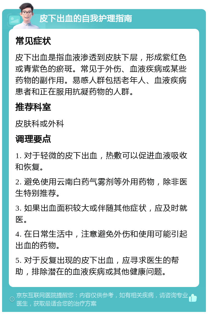 皮下出血的自我护理指南 常见症状 皮下出血是指血液渗透到皮肤下层，形成紫红色或青紫色的瘀斑。常见于外伤、血液疾病或某些药物的副作用。易感人群包括老年人、血液疾病患者和正在服用抗凝药物的人群。 推荐科室 皮肤科或外科 调理要点 1. 对于轻微的皮下出血，热敷可以促进血液吸收和恢复。 2. 避免使用云南白药气雾剂等外用药物，除非医生特别推荐。 3. 如果出血面积较大或伴随其他症状，应及时就医。 4. 在日常生活中，注意避免外伤和使用可能引起出血的药物。 5. 对于反复出现的皮下出血，应寻求医生的帮助，排除潜在的血液疾病或其他健康问题。