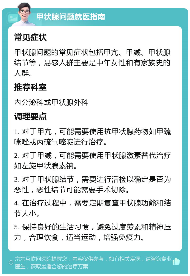 甲状腺问题就医指南 常见症状 甲状腺问题的常见症状包括甲亢、甲减、甲状腺结节等，易感人群主要是中年女性和有家族史的人群。 推荐科室 内分泌科或甲状腺外科 调理要点 1. 对于甲亢，可能需要使用抗甲状腺药物如甲巯咪唑或丙硫氧嘧啶进行治疗。 2. 对于甲减，可能需要使用甲状腺激素替代治疗如左旋甲状腺素钠。 3. 对于甲状腺结节，需要进行活检以确定是否为恶性，恶性结节可能需要手术切除。 4. 在治疗过程中，需要定期复查甲状腺功能和结节大小。 5. 保持良好的生活习惯，避免过度劳累和精神压力，合理饮食，适当运动，增强免疫力。