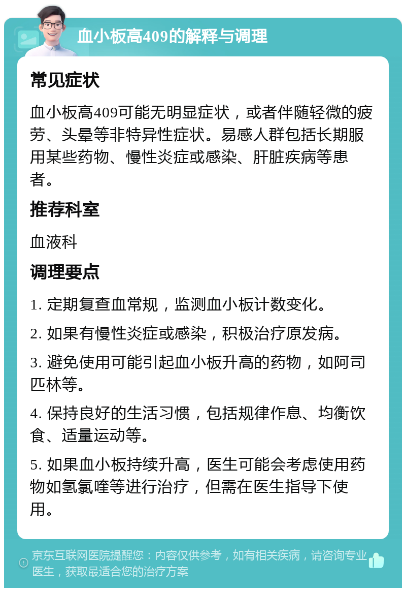 血小板高409的解释与调理 常见症状 血小板高409可能无明显症状，或者伴随轻微的疲劳、头晕等非特异性症状。易感人群包括长期服用某些药物、慢性炎症或感染、肝脏疾病等患者。 推荐科室 血液科 调理要点 1. 定期复查血常规，监测血小板计数变化。 2. 如果有慢性炎症或感染，积极治疗原发病。 3. 避免使用可能引起血小板升高的药物，如阿司匹林等。 4. 保持良好的生活习惯，包括规律作息、均衡饮食、适量运动等。 5. 如果血小板持续升高，医生可能会考虑使用药物如氢氯喹等进行治疗，但需在医生指导下使用。