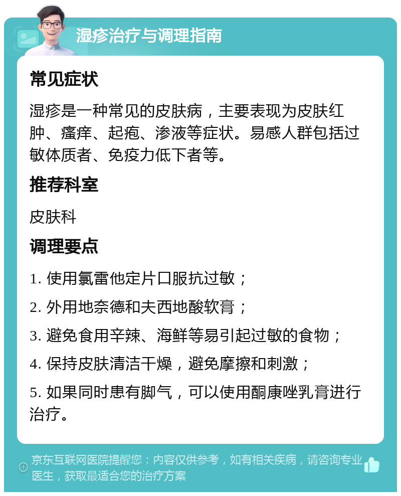 湿疹治疗与调理指南 常见症状 湿疹是一种常见的皮肤病，主要表现为皮肤红肿、瘙痒、起疱、渗液等症状。易感人群包括过敏体质者、免疫力低下者等。 推荐科室 皮肤科 调理要点 1. 使用氯雷他定片口服抗过敏； 2. 外用地奈德和夫西地酸软膏； 3. 避免食用辛辣、海鲜等易引起过敏的食物； 4. 保持皮肤清洁干燥，避免摩擦和刺激； 5. 如果同时患有脚气，可以使用酮康唑乳膏进行治疗。