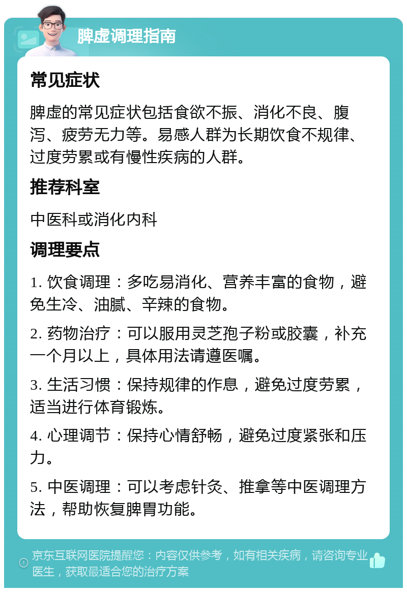 脾虚调理指南 常见症状 脾虚的常见症状包括食欲不振、消化不良、腹泻、疲劳无力等。易感人群为长期饮食不规律、过度劳累或有慢性疾病的人群。 推荐科室 中医科或消化内科 调理要点 1. 饮食调理：多吃易消化、营养丰富的食物，避免生冷、油腻、辛辣的食物。 2. 药物治疗：可以服用灵芝孢子粉或胶囊，补充一个月以上，具体用法请遵医嘱。 3. 生活习惯：保持规律的作息，避免过度劳累，适当进行体育锻炼。 4. 心理调节：保持心情舒畅，避免过度紧张和压力。 5. 中医调理：可以考虑针灸、推拿等中医调理方法，帮助恢复脾胃功能。