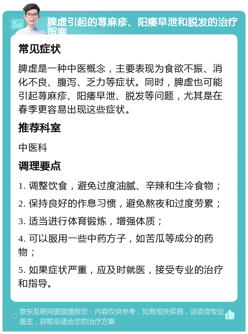 脾虚引起的荨麻疹、阳痿早泄和脱发的治疗指南 常见症状 脾虚是一种中医概念，主要表现为食欲不振、消化不良、腹泻、乏力等症状。同时，脾虚也可能引起荨麻疹、阳痿早泄、脱发等问题，尤其是在春季更容易出现这些症状。 推荐科室 中医科 调理要点 1. 调整饮食，避免过度油腻、辛辣和生冷食物； 2. 保持良好的作息习惯，避免熬夜和过度劳累； 3. 适当进行体育锻炼，增强体质； 4. 可以服用一些中药方子，如苦瓜等成分的药物； 5. 如果症状严重，应及时就医，接受专业的治疗和指导。