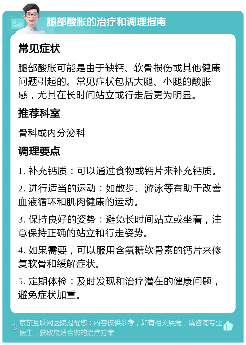 腿部酸胀的治疗和调理指南 常见症状 腿部酸胀可能是由于缺钙、软骨损伤或其他健康问题引起的。常见症状包括大腿、小腿的酸胀感，尤其在长时间站立或行走后更为明显。 推荐科室 骨科或内分泌科 调理要点 1. 补充钙质：可以通过食物或钙片来补充钙质。 2. 进行适当的运动：如散步、游泳等有助于改善血液循环和肌肉健康的运动。 3. 保持良好的姿势：避免长时间站立或坐着，注意保持正确的站立和行走姿势。 4. 如果需要，可以服用含氨糖软骨素的钙片来修复软骨和缓解症状。 5. 定期体检：及时发现和治疗潜在的健康问题，避免症状加重。