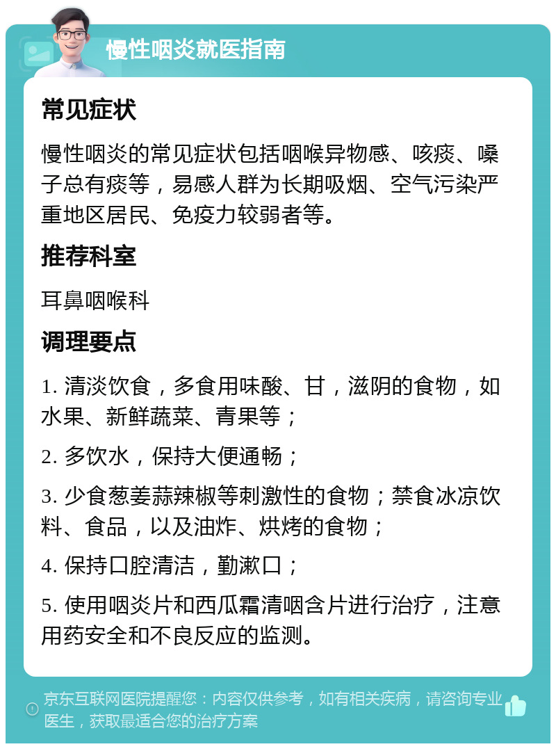 慢性咽炎就医指南 常见症状 慢性咽炎的常见症状包括咽喉异物感、咳痰、嗓子总有痰等，易感人群为长期吸烟、空气污染严重地区居民、免疫力较弱者等。 推荐科室 耳鼻咽喉科 调理要点 1. 清淡饮食，多食用味酸、甘，滋阴的食物，如水果、新鲜蔬菜、青果等； 2. 多饮水，保持大便通畅； 3. 少食葱姜蒜辣椒等刺激性的食物；禁食冰凉饮料、食品，以及油炸、烘烤的食物； 4. 保持口腔清洁，勤漱口； 5. 使用咽炎片和西瓜霜清咽含片进行治疗，注意用药安全和不良反应的监测。