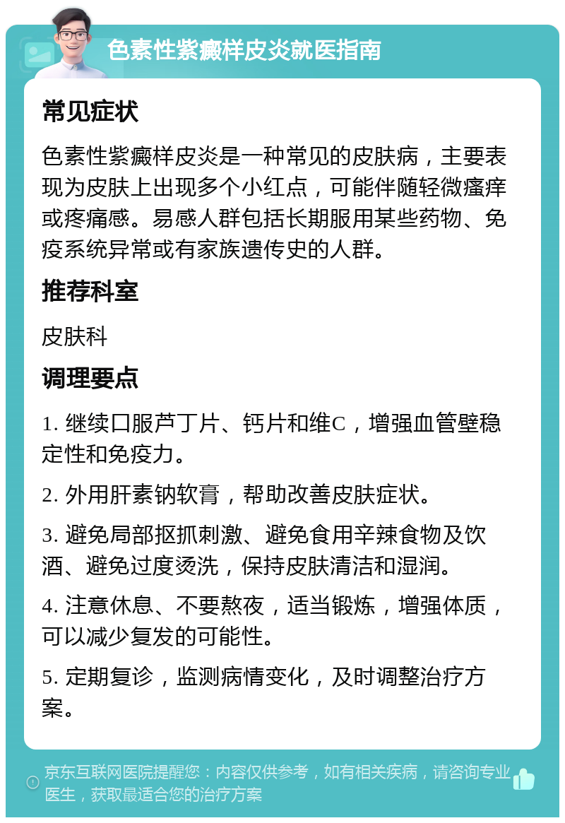 色素性紫癜样皮炎就医指南 常见症状 色素性紫癜样皮炎是一种常见的皮肤病，主要表现为皮肤上出现多个小红点，可能伴随轻微瘙痒或疼痛感。易感人群包括长期服用某些药物、免疫系统异常或有家族遗传史的人群。 推荐科室 皮肤科 调理要点 1. 继续口服芦丁片、钙片和维C，增强血管壁稳定性和免疫力。 2. 外用肝素钠软膏，帮助改善皮肤症状。 3. 避免局部抠抓刺激、避免食用辛辣食物及饮酒、避免过度烫洗，保持皮肤清洁和湿润。 4. 注意休息、不要熬夜，适当锻炼，增强体质，可以减少复发的可能性。 5. 定期复诊，监测病情变化，及时调整治疗方案。