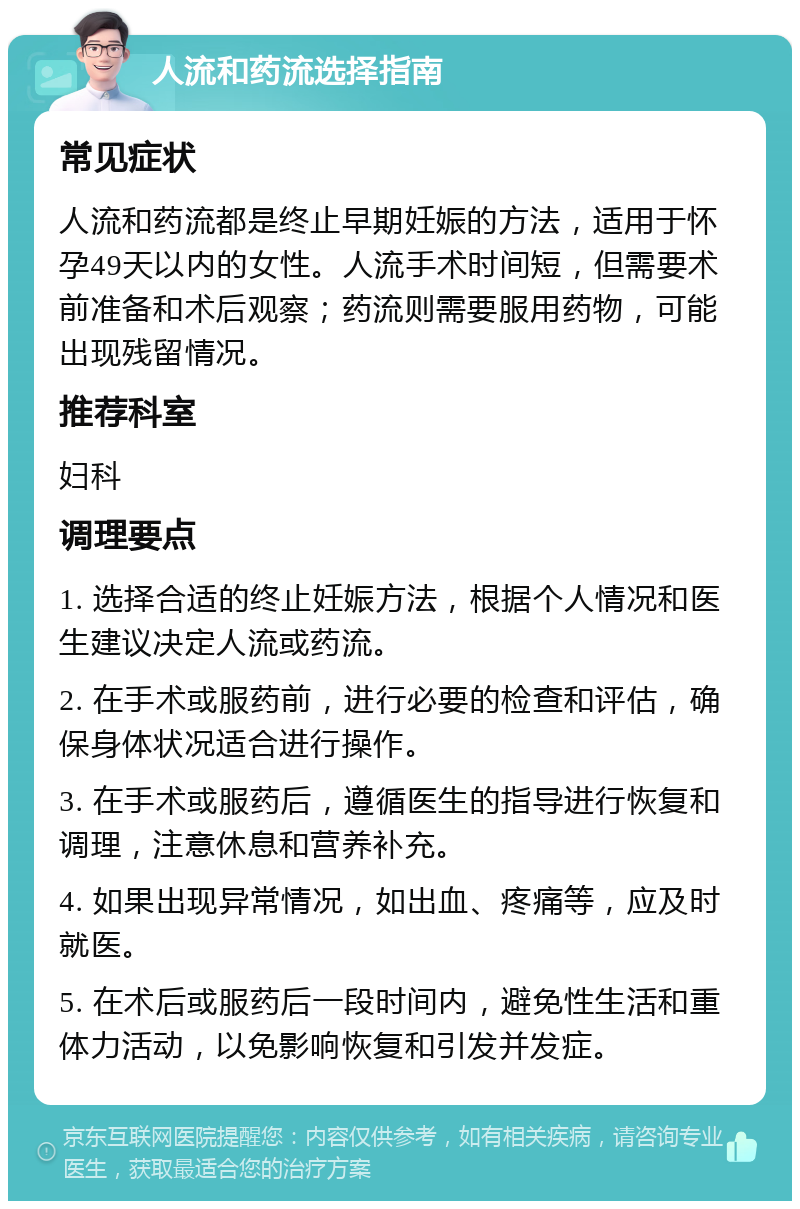 人流和药流选择指南 常见症状 人流和药流都是终止早期妊娠的方法，适用于怀孕49天以内的女性。人流手术时间短，但需要术前准备和术后观察；药流则需要服用药物，可能出现残留情况。 推荐科室 妇科 调理要点 1. 选择合适的终止妊娠方法，根据个人情况和医生建议决定人流或药流。 2. 在手术或服药前，进行必要的检查和评估，确保身体状况适合进行操作。 3. 在手术或服药后，遵循医生的指导进行恢复和调理，注意休息和营养补充。 4. 如果出现异常情况，如出血、疼痛等，应及时就医。 5. 在术后或服药后一段时间内，避免性生活和重体力活动，以免影响恢复和引发并发症。