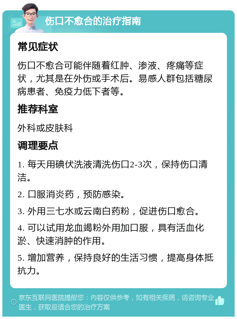 伤口不愈合的治疗指南 常见症状 伤口不愈合可能伴随着红肿、渗液、疼痛等症状，尤其是在外伤或手术后。易感人群包括糖尿病患者、免疫力低下者等。 推荐科室 外科或皮肤科 调理要点 1. 每天用碘伏洗液清洗伤口2-3次，保持伤口清洁。 2. 口服消炎药，预防感染。 3. 外用三七水或云南白药粉，促进伤口愈合。 4. 可以试用龙血竭粉外用加口服，具有活血化淤、快速消肿的作用。 5. 增加营养，保持良好的生活习惯，提高身体抵抗力。