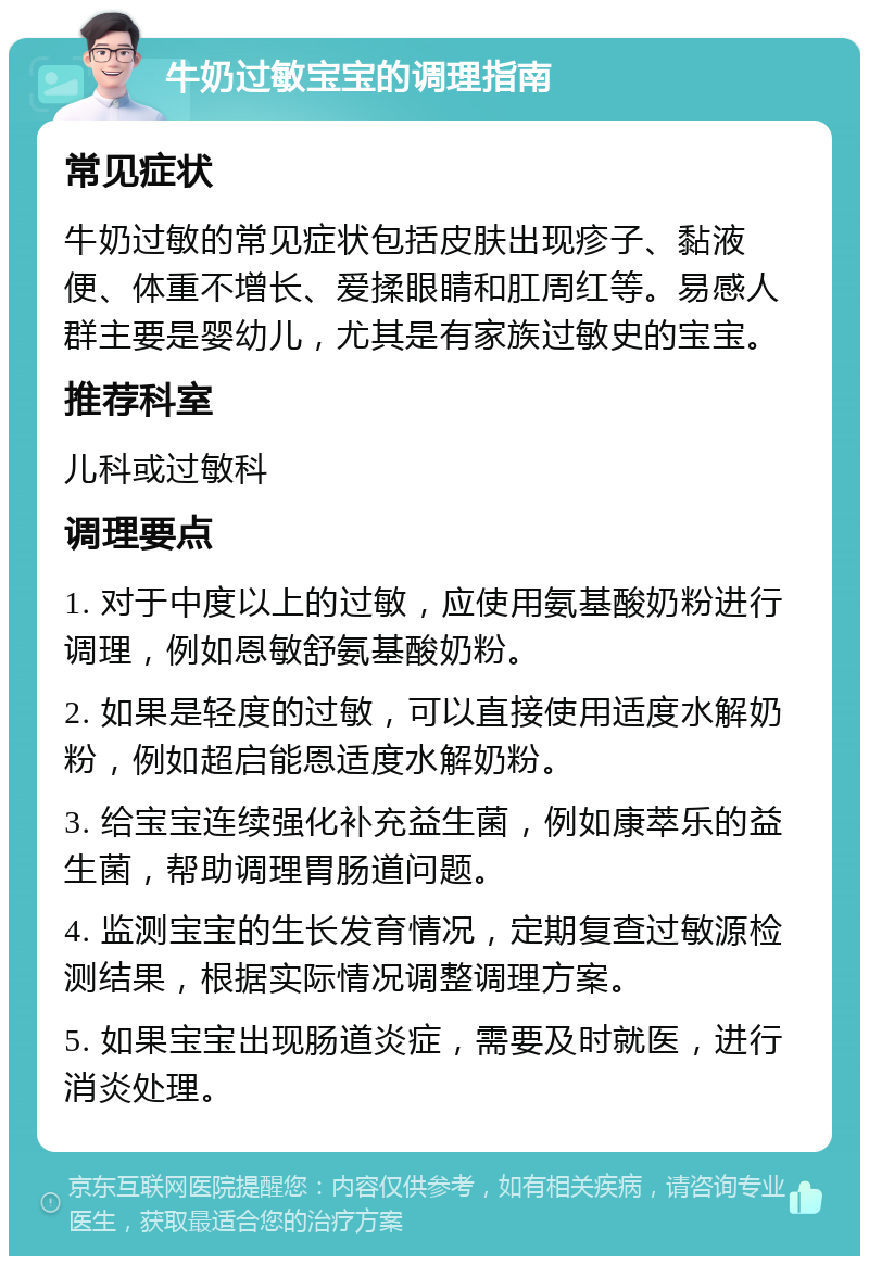 牛奶过敏宝宝的调理指南 常见症状 牛奶过敏的常见症状包括皮肤出现疹子、黏液便、体重不增长、爱揉眼睛和肛周红等。易感人群主要是婴幼儿，尤其是有家族过敏史的宝宝。 推荐科室 儿科或过敏科 调理要点 1. 对于中度以上的过敏，应使用氨基酸奶粉进行调理，例如恩敏舒氨基酸奶粉。 2. 如果是轻度的过敏，可以直接使用适度水解奶粉，例如超启能恩适度水解奶粉。 3. 给宝宝连续强化补充益生菌，例如康萃乐的益生菌，帮助调理胃肠道问题。 4. 监测宝宝的生长发育情况，定期复查过敏源检测结果，根据实际情况调整调理方案。 5. 如果宝宝出现肠道炎症，需要及时就医，进行消炎处理。