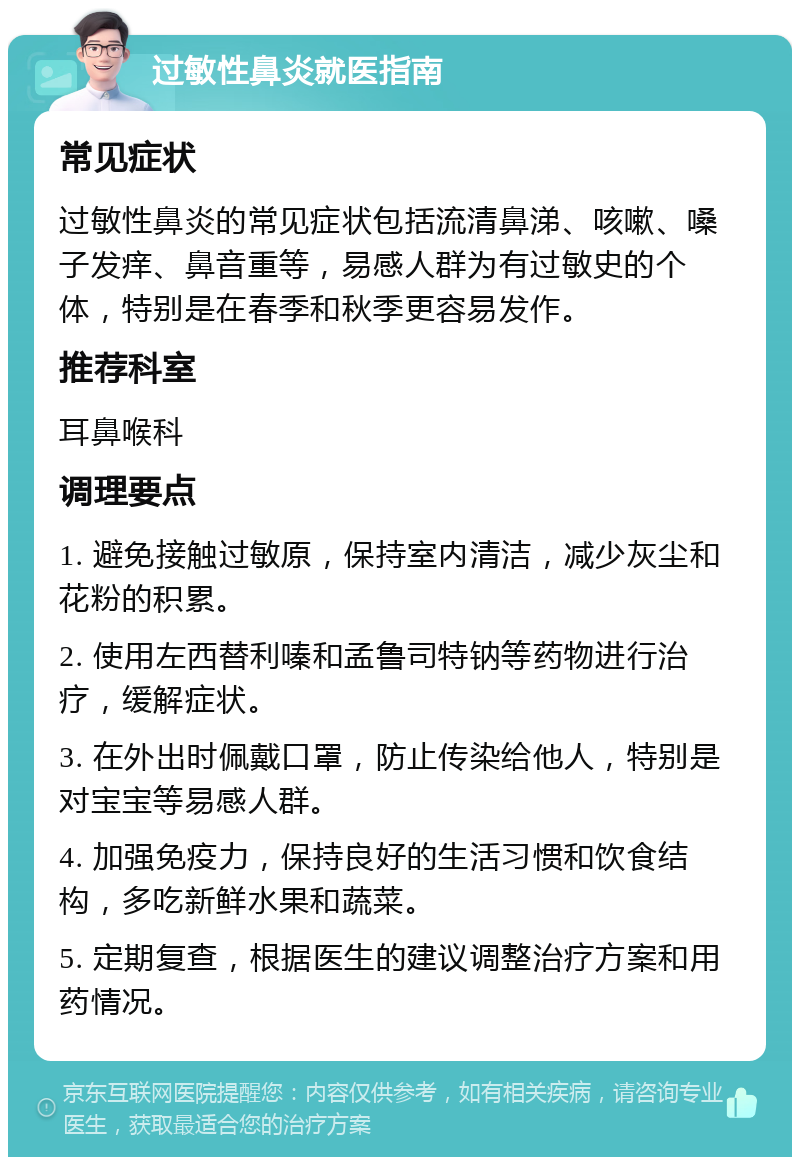 过敏性鼻炎就医指南 常见症状 过敏性鼻炎的常见症状包括流清鼻涕、咳嗽、嗓子发痒、鼻音重等，易感人群为有过敏史的个体，特别是在春季和秋季更容易发作。 推荐科室 耳鼻喉科 调理要点 1. 避免接触过敏原，保持室内清洁，减少灰尘和花粉的积累。 2. 使用左西替利嗪和孟鲁司特钠等药物进行治疗，缓解症状。 3. 在外出时佩戴口罩，防止传染给他人，特别是对宝宝等易感人群。 4. 加强免疫力，保持良好的生活习惯和饮食结构，多吃新鲜水果和蔬菜。 5. 定期复查，根据医生的建议调整治疗方案和用药情况。