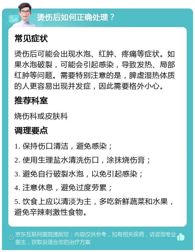 烫伤后如何正确处理？ 常见症状 烫伤后可能会出现水泡、红肿、疼痛等症状。如果水泡破裂，可能会引起感染，导致发热、局部红肿等问题。需要特别注意的是，脾虚湿热体质的人更容易出现并发症，因此需要格外小心。 推荐科室 烧伤科或皮肤科 调理要点 1. 保持伤口清洁，避免感染； 2. 使用生理盐水清洗伤口，涂抹烧伤膏； 3. 避免自行破裂水泡，以免引起感染； 4. 注意休息，避免过度劳累； 5. 饮食上应以清淡为主，多吃新鲜蔬菜和水果，避免辛辣刺激性食物。