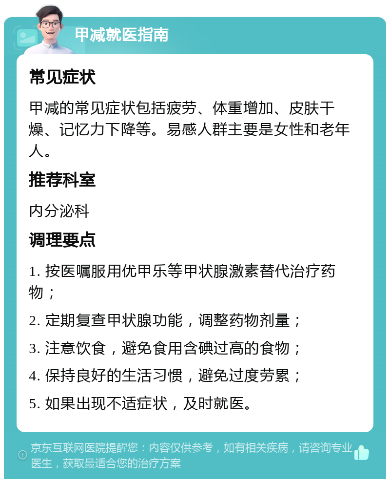 甲减就医指南 常见症状 甲减的常见症状包括疲劳、体重增加、皮肤干燥、记忆力下降等。易感人群主要是女性和老年人。 推荐科室 内分泌科 调理要点 1. 按医嘱服用优甲乐等甲状腺激素替代治疗药物； 2. 定期复查甲状腺功能，调整药物剂量； 3. 注意饮食，避免食用含碘过高的食物； 4. 保持良好的生活习惯，避免过度劳累； 5. 如果出现不适症状，及时就医。