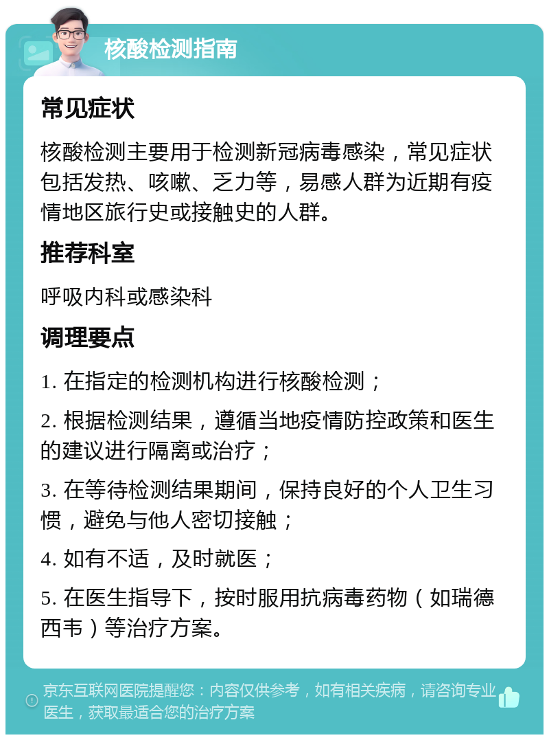 核酸检测指南 常见症状 核酸检测主要用于检测新冠病毒感染，常见症状包括发热、咳嗽、乏力等，易感人群为近期有疫情地区旅行史或接触史的人群。 推荐科室 呼吸内科或感染科 调理要点 1. 在指定的检测机构进行核酸检测； 2. 根据检测结果，遵循当地疫情防控政策和医生的建议进行隔离或治疗； 3. 在等待检测结果期间，保持良好的个人卫生习惯，避免与他人密切接触； 4. 如有不适，及时就医； 5. 在医生指导下，按时服用抗病毒药物（如瑞德西韦）等治疗方案。