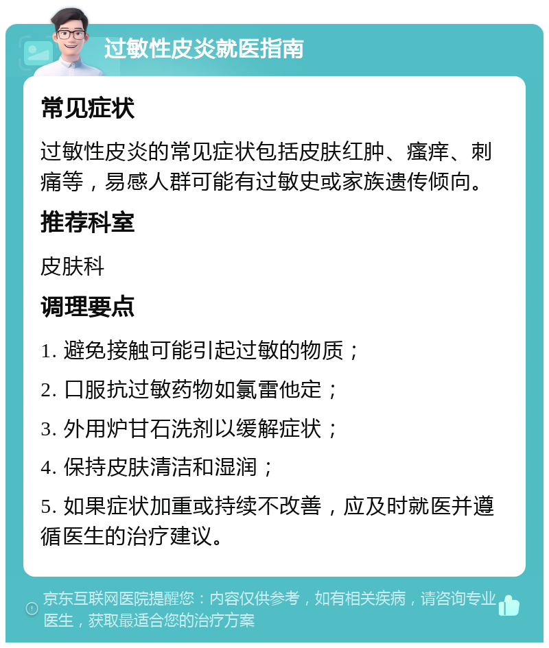 过敏性皮炎就医指南 常见症状 过敏性皮炎的常见症状包括皮肤红肿、瘙痒、刺痛等，易感人群可能有过敏史或家族遗传倾向。 推荐科室 皮肤科 调理要点 1. 避免接触可能引起过敏的物质； 2. 口服抗过敏药物如氯雷他定； 3. 外用炉甘石洗剂以缓解症状； 4. 保持皮肤清洁和湿润； 5. 如果症状加重或持续不改善，应及时就医并遵循医生的治疗建议。