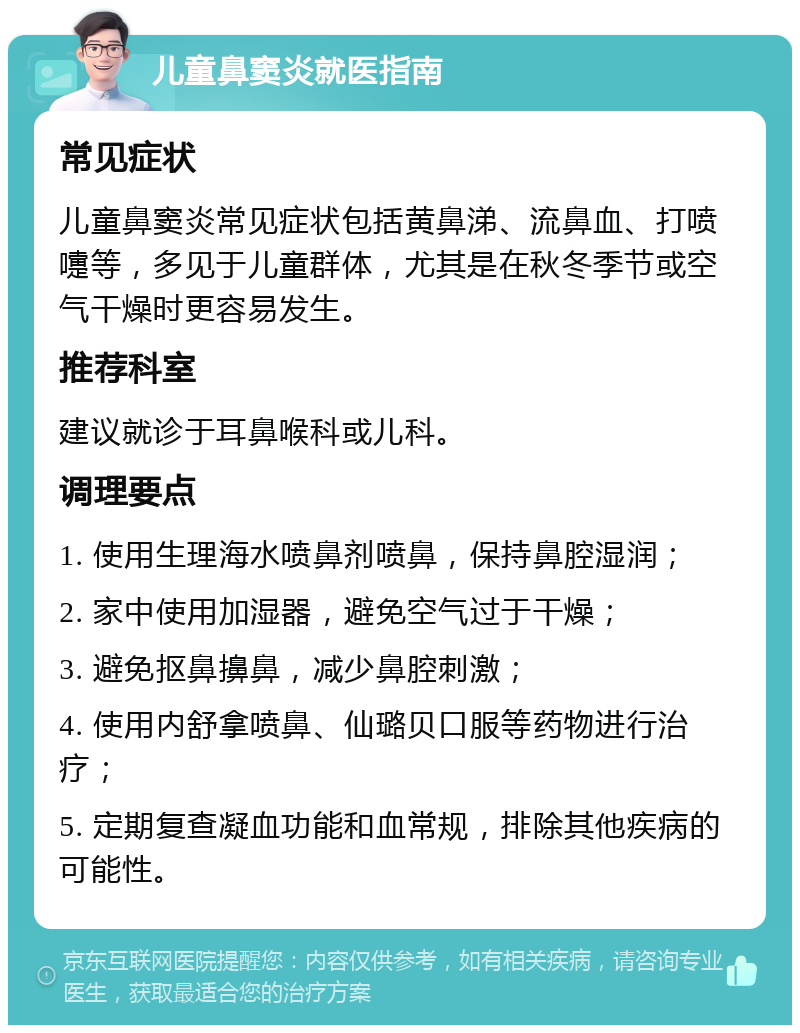 儿童鼻窦炎就医指南 常见症状 儿童鼻窦炎常见症状包括黄鼻涕、流鼻血、打喷嚏等，多见于儿童群体，尤其是在秋冬季节或空气干燥时更容易发生。 推荐科室 建议就诊于耳鼻喉科或儿科。 调理要点 1. 使用生理海水喷鼻剂喷鼻，保持鼻腔湿润； 2. 家中使用加湿器，避免空气过于干燥； 3. 避免抠鼻擤鼻，减少鼻腔刺激； 4. 使用内舒拿喷鼻、仙璐贝口服等药物进行治疗； 5. 定期复查凝血功能和血常规，排除其他疾病的可能性。