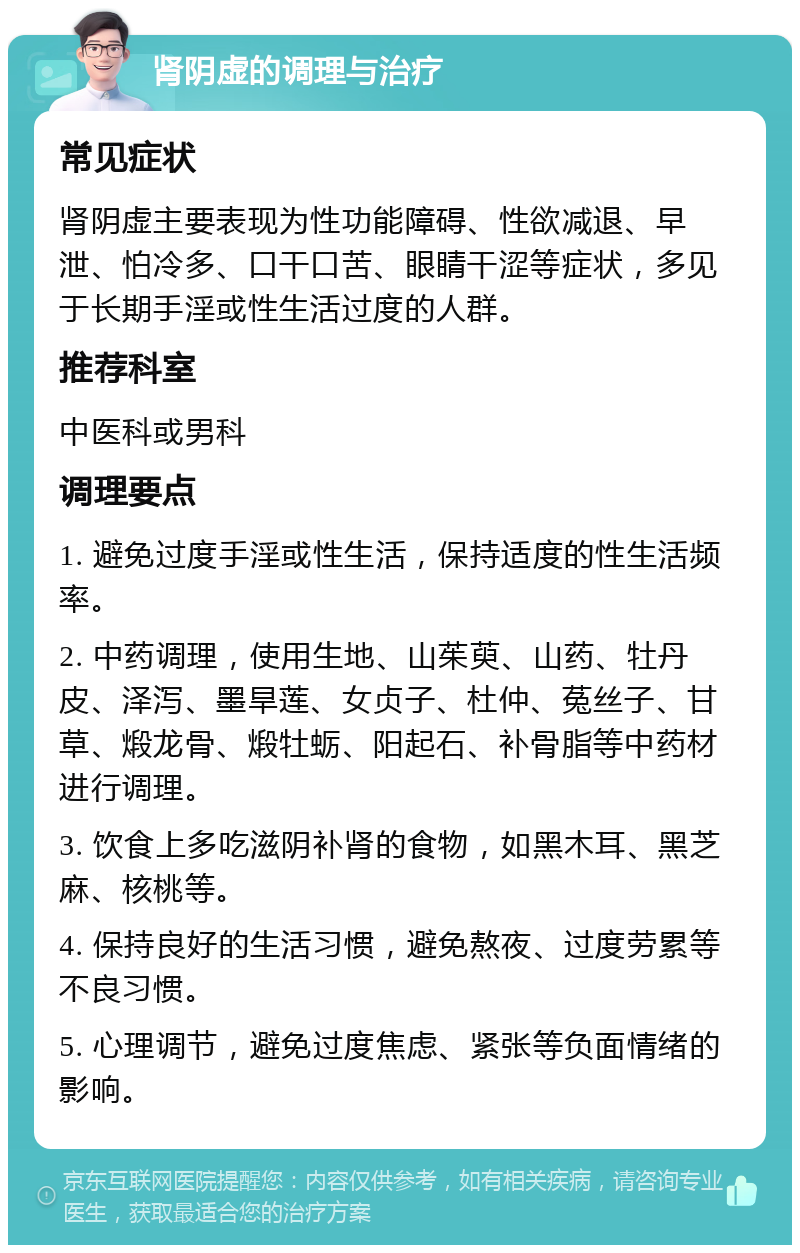 肾阴虚的调理与治疗 常见症状 肾阴虚主要表现为性功能障碍、性欲减退、早泄、怕冷多、口干口苦、眼睛干涩等症状，多见于长期手淫或性生活过度的人群。 推荐科室 中医科或男科 调理要点 1. 避免过度手淫或性生活，保持适度的性生活频率。 2. 中药调理，使用生地、山茱萸、山药、牡丹皮、泽泻、墨旱莲、女贞子、杜仲、菟丝子、甘草、煅龙骨、煅牡蛎、阳起石、补骨脂等中药材进行调理。 3. 饮食上多吃滋阴补肾的食物，如黑木耳、黑芝麻、核桃等。 4. 保持良好的生活习惯，避免熬夜、过度劳累等不良习惯。 5. 心理调节，避免过度焦虑、紧张等负面情绪的影响。