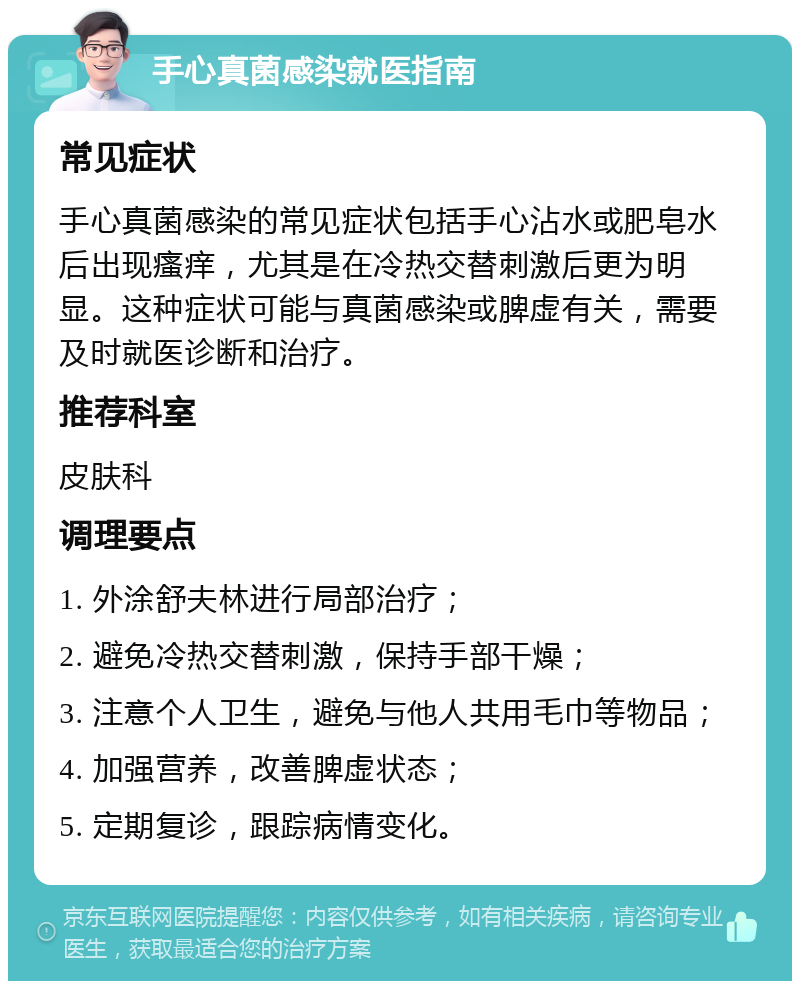 手心真菌感染就医指南 常见症状 手心真菌感染的常见症状包括手心沾水或肥皂水后出现瘙痒，尤其是在冷热交替刺激后更为明显。这种症状可能与真菌感染或脾虚有关，需要及时就医诊断和治疗。 推荐科室 皮肤科 调理要点 1. 外涂舒夫林进行局部治疗； 2. 避免冷热交替刺激，保持手部干燥； 3. 注意个人卫生，避免与他人共用毛巾等物品； 4. 加强营养，改善脾虚状态； 5. 定期复诊，跟踪病情变化。