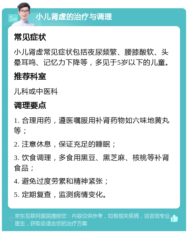 小儿肾虚的治疗与调理 常见症状 小儿肾虚常见症状包括夜尿频繁、腰膝酸软、头晕耳鸣、记忆力下降等，多见于5岁以下的儿童。 推荐科室 儿科或中医科 调理要点 1. 合理用药，遵医嘱服用补肾药物如六味地黄丸等； 2. 注意休息，保证充足的睡眠； 3. 饮食调理，多食用黑豆、黑芝麻、核桃等补肾食品； 4. 避免过度劳累和精神紧张； 5. 定期复查，监测病情变化。