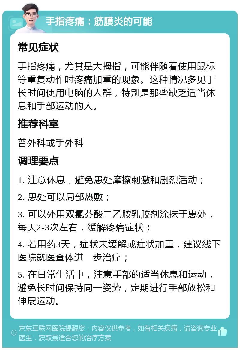 手指疼痛：筋膜炎的可能 常见症状 手指疼痛，尤其是大拇指，可能伴随着使用鼠标等重复动作时疼痛加重的现象。这种情况多见于长时间使用电脑的人群，特别是那些缺乏适当休息和手部运动的人。 推荐科室 普外科或手外科 调理要点 1. 注意休息，避免患处摩擦刺激和剧烈活动； 2. 患处可以局部热敷； 3. 可以外用双氯芬酸二乙胺乳胶剂涂抹于患处，每天2-3次左右，缓解疼痛症状； 4. 若用药3天，症状未缓解或症状加重，建议线下医院就医查体进一步治疗； 5. 在日常生活中，注意手部的适当休息和运动，避免长时间保持同一姿势，定期进行手部放松和伸展运动。