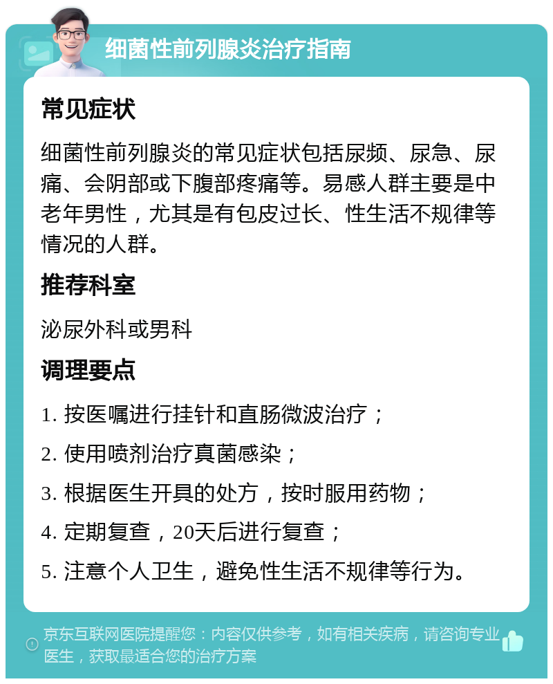 细菌性前列腺炎治疗指南 常见症状 细菌性前列腺炎的常见症状包括尿频、尿急、尿痛、会阴部或下腹部疼痛等。易感人群主要是中老年男性，尤其是有包皮过长、性生活不规律等情况的人群。 推荐科室 泌尿外科或男科 调理要点 1. 按医嘱进行挂针和直肠微波治疗； 2. 使用喷剂治疗真菌感染； 3. 根据医生开具的处方，按时服用药物； 4. 定期复查，20天后进行复查； 5. 注意个人卫生，避免性生活不规律等行为。