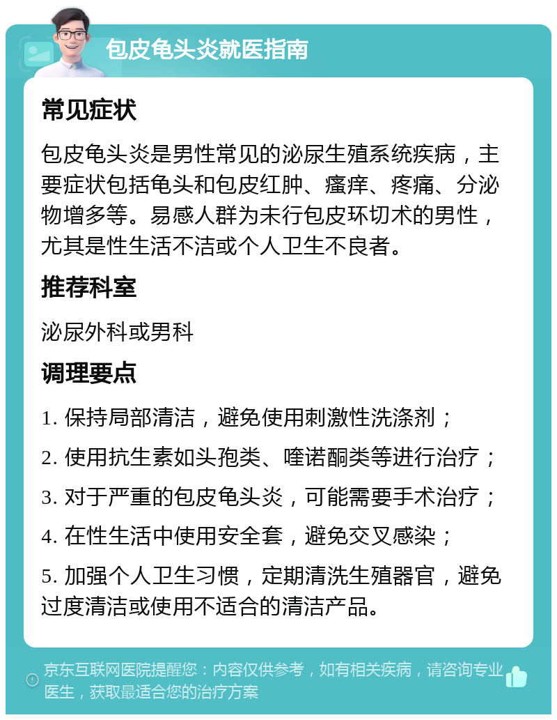 包皮龟头炎就医指南 常见症状 包皮龟头炎是男性常见的泌尿生殖系统疾病，主要症状包括龟头和包皮红肿、瘙痒、疼痛、分泌物增多等。易感人群为未行包皮环切术的男性，尤其是性生活不洁或个人卫生不良者。 推荐科室 泌尿外科或男科 调理要点 1. 保持局部清洁，避免使用刺激性洗涤剂； 2. 使用抗生素如头孢类、喹诺酮类等进行治疗； 3. 对于严重的包皮龟头炎，可能需要手术治疗； 4. 在性生活中使用安全套，避免交叉感染； 5. 加强个人卫生习惯，定期清洗生殖器官，避免过度清洁或使用不适合的清洁产品。