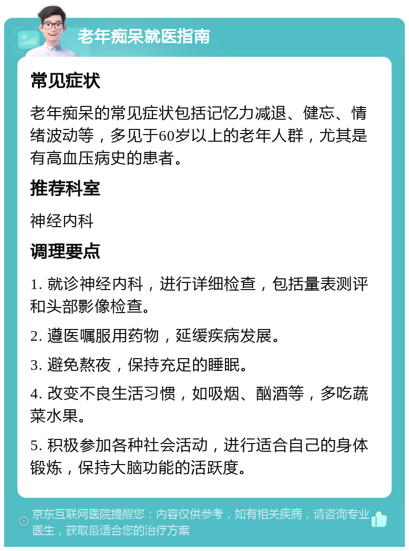 老年痴呆就医指南 常见症状 老年痴呆的常见症状包括记忆力减退、健忘、情绪波动等，多见于60岁以上的老年人群，尤其是有高血压病史的患者。 推荐科室 神经内科 调理要点 1. 就诊神经内科，进行详细检查，包括量表测评和头部影像检查。 2. 遵医嘱服用药物，延缓疾病发展。 3. 避免熬夜，保持充足的睡眠。 4. 改变不良生活习惯，如吸烟、酗酒等，多吃蔬菜水果。 5. 积极参加各种社会活动，进行适合自己的身体锻炼，保持大脑功能的活跃度。