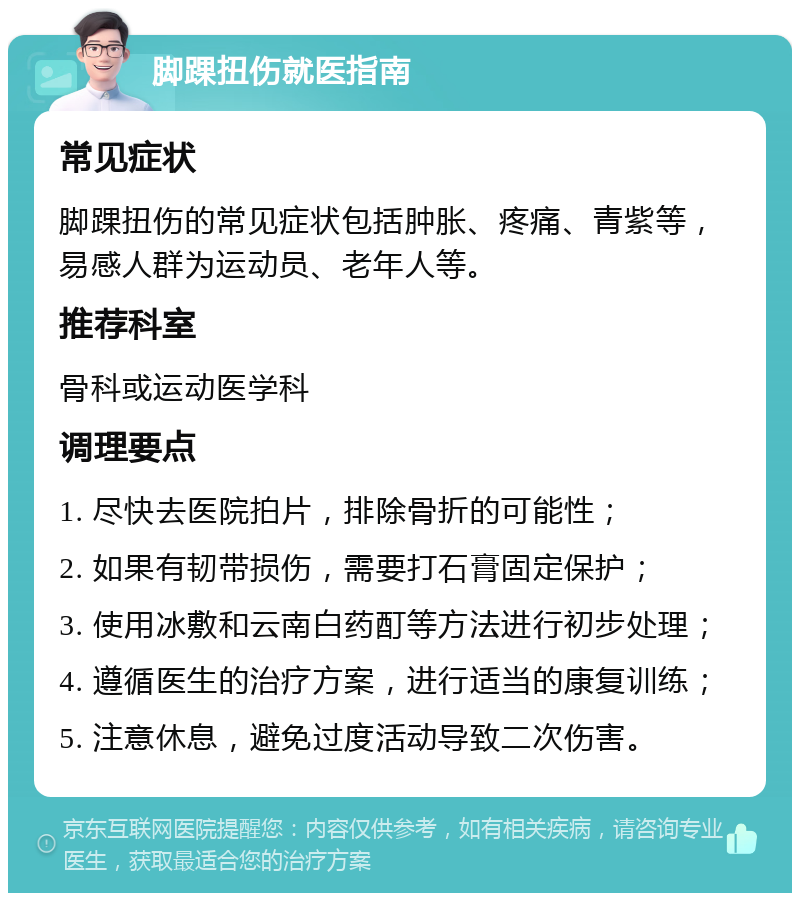 脚踝扭伤就医指南 常见症状 脚踝扭伤的常见症状包括肿胀、疼痛、青紫等，易感人群为运动员、老年人等。 推荐科室 骨科或运动医学科 调理要点 1. 尽快去医院拍片，排除骨折的可能性； 2. 如果有韧带损伤，需要打石膏固定保护； 3. 使用冰敷和云南白药酊等方法进行初步处理； 4. 遵循医生的治疗方案，进行适当的康复训练； 5. 注意休息，避免过度活动导致二次伤害。