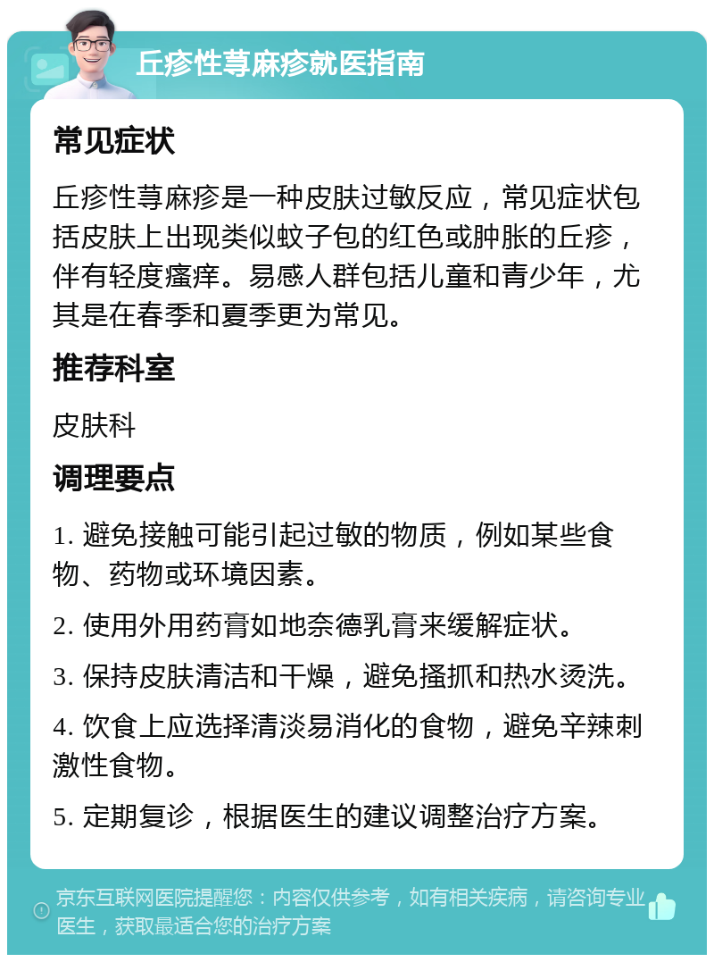 丘疹性荨麻疹就医指南 常见症状 丘疹性荨麻疹是一种皮肤过敏反应，常见症状包括皮肤上出现类似蚊子包的红色或肿胀的丘疹，伴有轻度瘙痒。易感人群包括儿童和青少年，尤其是在春季和夏季更为常见。 推荐科室 皮肤科 调理要点 1. 避免接触可能引起过敏的物质，例如某些食物、药物或环境因素。 2. 使用外用药膏如地奈德乳膏来缓解症状。 3. 保持皮肤清洁和干燥，避免搔抓和热水烫洗。 4. 饮食上应选择清淡易消化的食物，避免辛辣刺激性食物。 5. 定期复诊，根据医生的建议调整治疗方案。