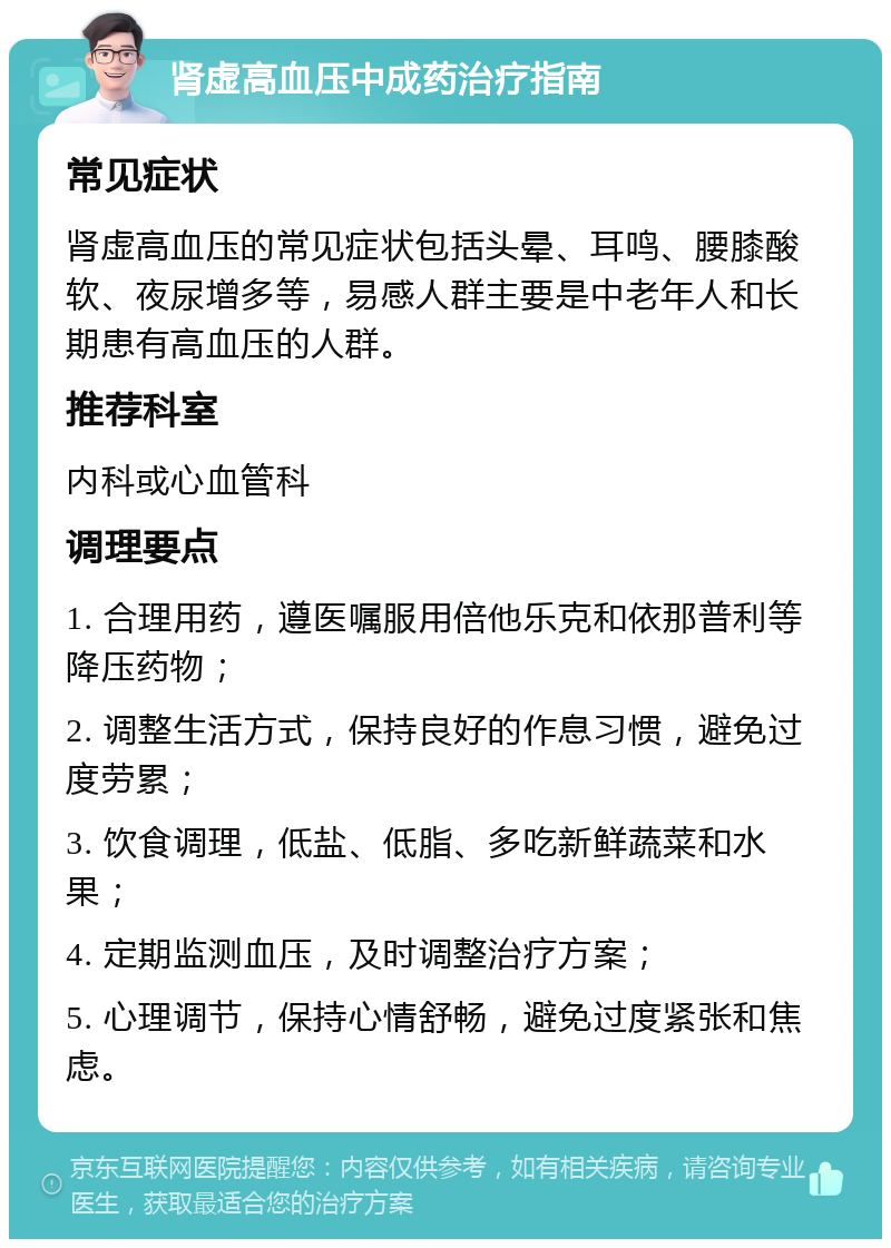 肾虚高血压中成药治疗指南 常见症状 肾虚高血压的常见症状包括头晕、耳鸣、腰膝酸软、夜尿增多等，易感人群主要是中老年人和长期患有高血压的人群。 推荐科室 内科或心血管科 调理要点 1. 合理用药，遵医嘱服用倍他乐克和依那普利等降压药物； 2. 调整生活方式，保持良好的作息习惯，避免过度劳累； 3. 饮食调理，低盐、低脂、多吃新鲜蔬菜和水果； 4. 定期监测血压，及时调整治疗方案； 5. 心理调节，保持心情舒畅，避免过度紧张和焦虑。