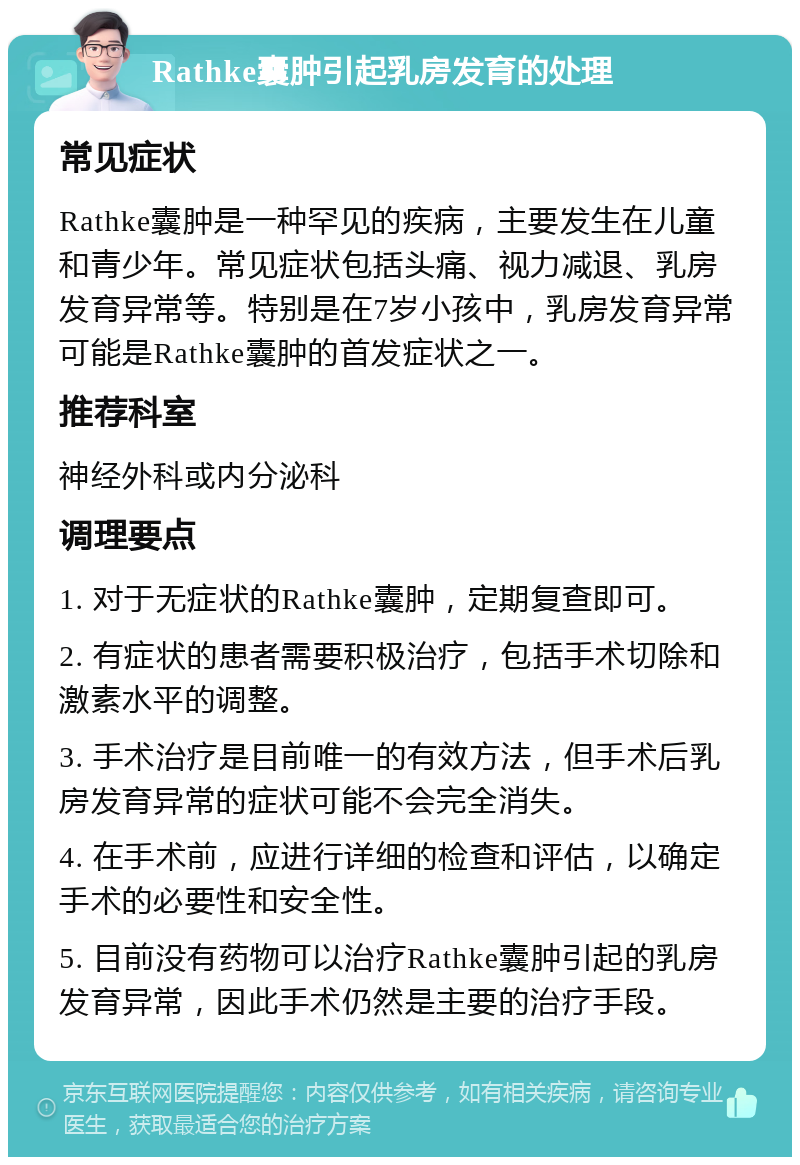 Rathke囊肿引起乳房发育的处理 常见症状 Rathke囊肿是一种罕见的疾病，主要发生在儿童和青少年。常见症状包括头痛、视力减退、乳房发育异常等。特别是在7岁小孩中，乳房发育异常可能是Rathke囊肿的首发症状之一。 推荐科室 神经外科或内分泌科 调理要点 1. 对于无症状的Rathke囊肿，定期复查即可。 2. 有症状的患者需要积极治疗，包括手术切除和激素水平的调整。 3. 手术治疗是目前唯一的有效方法，但手术后乳房发育异常的症状可能不会完全消失。 4. 在手术前，应进行详细的检查和评估，以确定手术的必要性和安全性。 5. 目前没有药物可以治疗Rathke囊肿引起的乳房发育异常，因此手术仍然是主要的治疗手段。