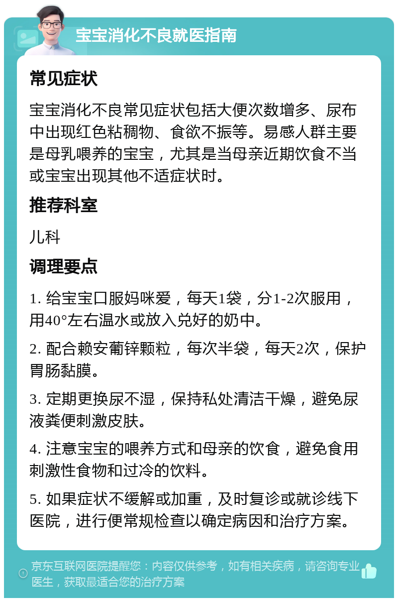 宝宝消化不良就医指南 常见症状 宝宝消化不良常见症状包括大便次数增多、尿布中出现红色粘稠物、食欲不振等。易感人群主要是母乳喂养的宝宝，尤其是当母亲近期饮食不当或宝宝出现其他不适症状时。 推荐科室 儿科 调理要点 1. 给宝宝口服妈咪爱，每天1袋，分1-2次服用，用40°左右温水或放入兑好的奶中。 2. 配合赖安葡锌颗粒，每次半袋，每天2次，保护胃肠黏膜。 3. 定期更换尿不湿，保持私处清洁干燥，避免尿液粪便刺激皮肤。 4. 注意宝宝的喂养方式和母亲的饮食，避免食用刺激性食物和过冷的饮料。 5. 如果症状不缓解或加重，及时复诊或就诊线下医院，进行便常规检查以确定病因和治疗方案。