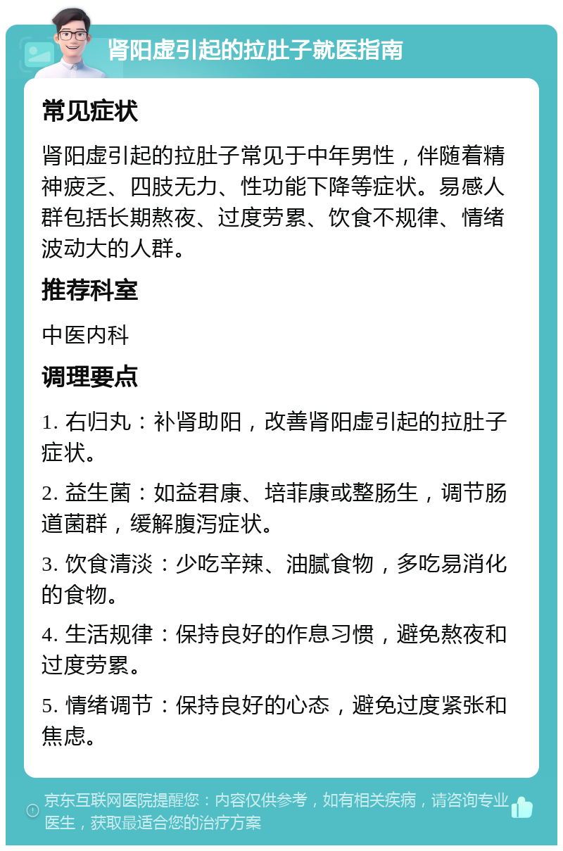 肾阳虚引起的拉肚子就医指南 常见症状 肾阳虚引起的拉肚子常见于中年男性，伴随着精神疲乏、四肢无力、性功能下降等症状。易感人群包括长期熬夜、过度劳累、饮食不规律、情绪波动大的人群。 推荐科室 中医内科 调理要点 1. 右归丸：补肾助阳，改善肾阳虚引起的拉肚子症状。 2. 益生菌：如益君康、培菲康或整肠生，调节肠道菌群，缓解腹泻症状。 3. 饮食清淡：少吃辛辣、油腻食物，多吃易消化的食物。 4. 生活规律：保持良好的作息习惯，避免熬夜和过度劳累。 5. 情绪调节：保持良好的心态，避免过度紧张和焦虑。