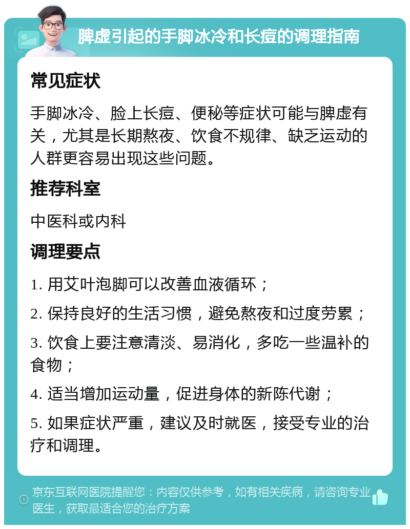 脾虚引起的手脚冰冷和长痘的调理指南 常见症状 手脚冰冷、脸上长痘、便秘等症状可能与脾虚有关，尤其是长期熬夜、饮食不规律、缺乏运动的人群更容易出现这些问题。 推荐科室 中医科或内科 调理要点 1. 用艾叶泡脚可以改善血液循环； 2. 保持良好的生活习惯，避免熬夜和过度劳累； 3. 饮食上要注意清淡、易消化，多吃一些温补的食物； 4. 适当增加运动量，促进身体的新陈代谢； 5. 如果症状严重，建议及时就医，接受专业的治疗和调理。