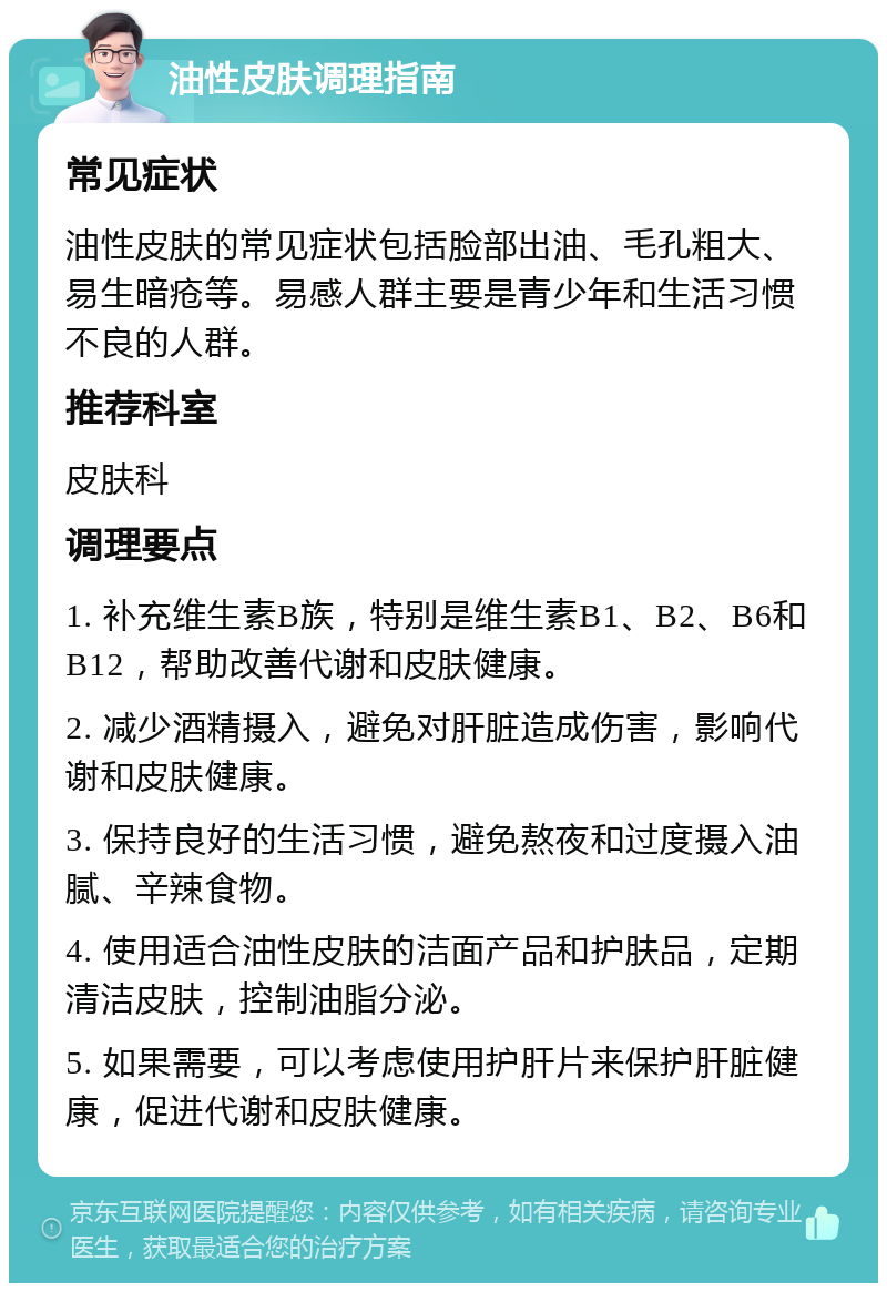 油性皮肤调理指南 常见症状 油性皮肤的常见症状包括脸部出油、毛孔粗大、易生暗疮等。易感人群主要是青少年和生活习惯不良的人群。 推荐科室 皮肤科 调理要点 1. 补充维生素B族，特别是维生素B1、B2、B6和B12，帮助改善代谢和皮肤健康。 2. 减少酒精摄入，避免对肝脏造成伤害，影响代谢和皮肤健康。 3. 保持良好的生活习惯，避免熬夜和过度摄入油腻、辛辣食物。 4. 使用适合油性皮肤的洁面产品和护肤品，定期清洁皮肤，控制油脂分泌。 5. 如果需要，可以考虑使用护肝片来保护肝脏健康，促进代谢和皮肤健康。