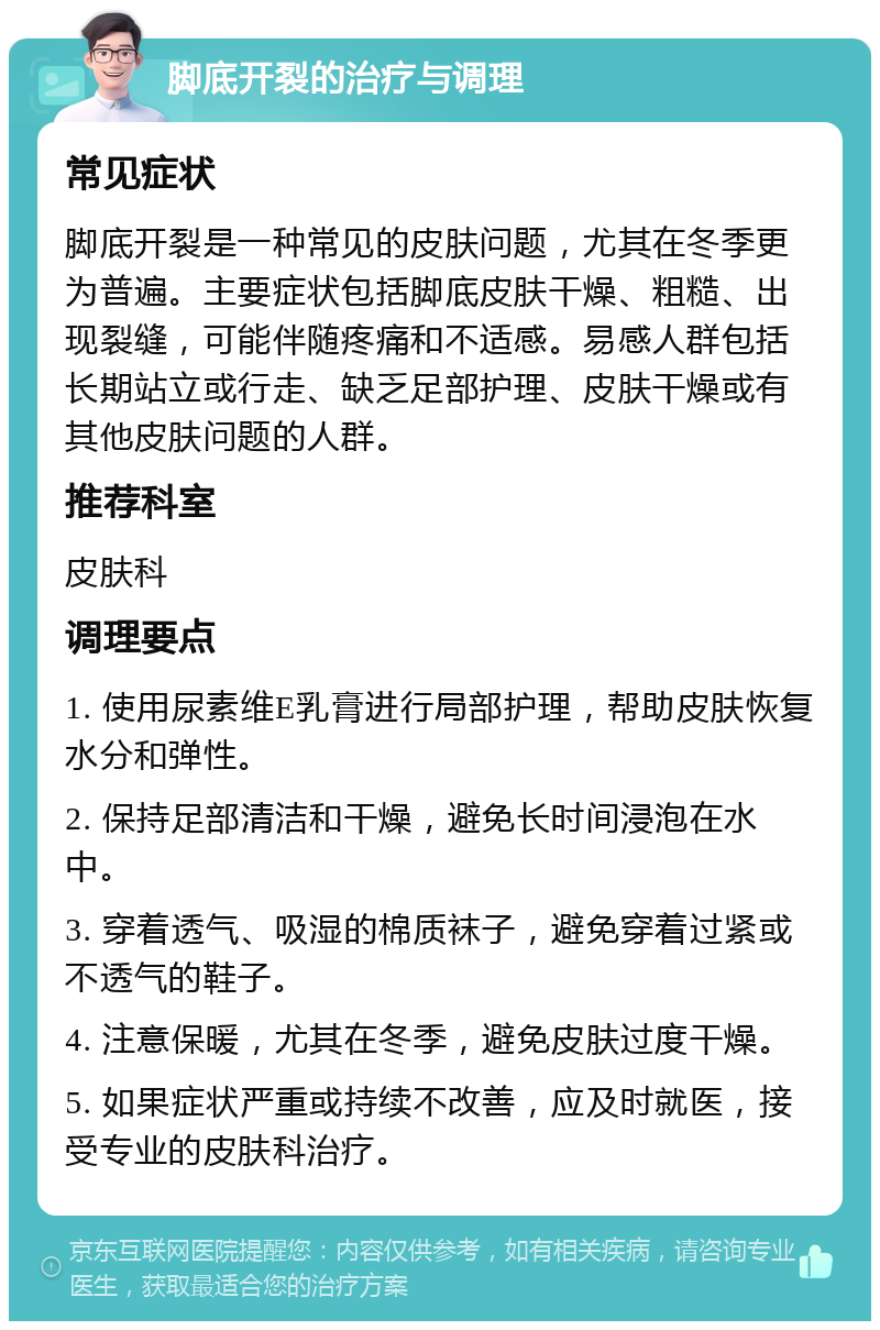 脚底开裂的治疗与调理 常见症状 脚底开裂是一种常见的皮肤问题，尤其在冬季更为普遍。主要症状包括脚底皮肤干燥、粗糙、出现裂缝，可能伴随疼痛和不适感。易感人群包括长期站立或行走、缺乏足部护理、皮肤干燥或有其他皮肤问题的人群。 推荐科室 皮肤科 调理要点 1. 使用尿素维E乳膏进行局部护理，帮助皮肤恢复水分和弹性。 2. 保持足部清洁和干燥，避免长时间浸泡在水中。 3. 穿着透气、吸湿的棉质袜子，避免穿着过紧或不透气的鞋子。 4. 注意保暖，尤其在冬季，避免皮肤过度干燥。 5. 如果症状严重或持续不改善，应及时就医，接受专业的皮肤科治疗。