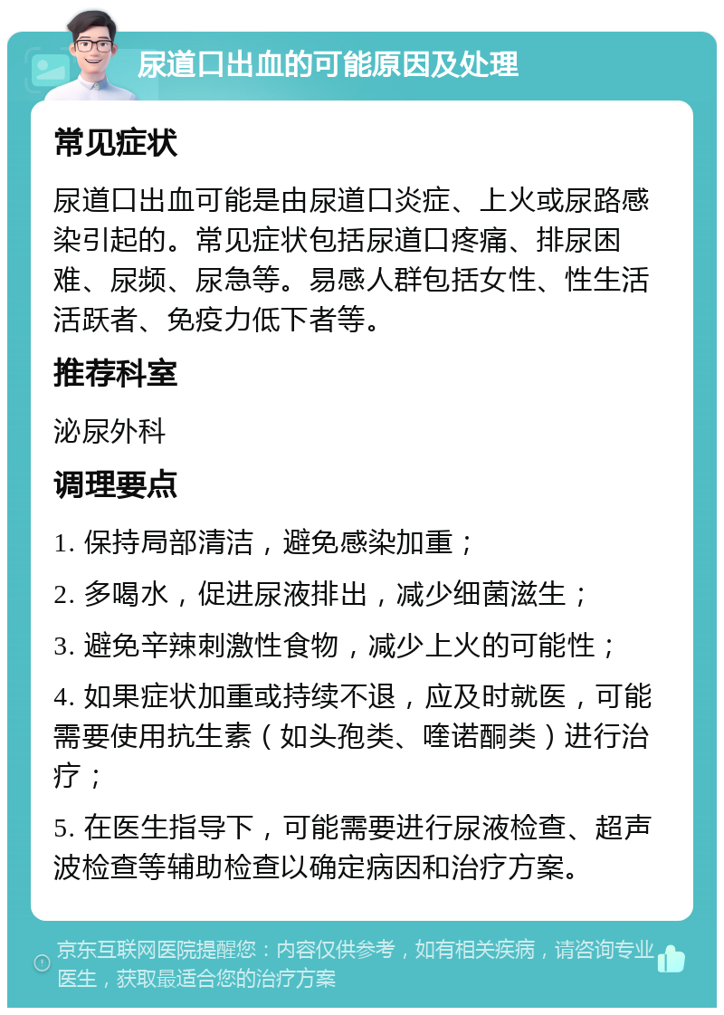 尿道口出血的可能原因及处理 常见症状 尿道口出血可能是由尿道口炎症、上火或尿路感染引起的。常见症状包括尿道口疼痛、排尿困难、尿频、尿急等。易感人群包括女性、性生活活跃者、免疫力低下者等。 推荐科室 泌尿外科 调理要点 1. 保持局部清洁，避免感染加重； 2. 多喝水，促进尿液排出，减少细菌滋生； 3. 避免辛辣刺激性食物，减少上火的可能性； 4. 如果症状加重或持续不退，应及时就医，可能需要使用抗生素（如头孢类、喹诺酮类）进行治疗； 5. 在医生指导下，可能需要进行尿液检查、超声波检查等辅助检查以确定病因和治疗方案。