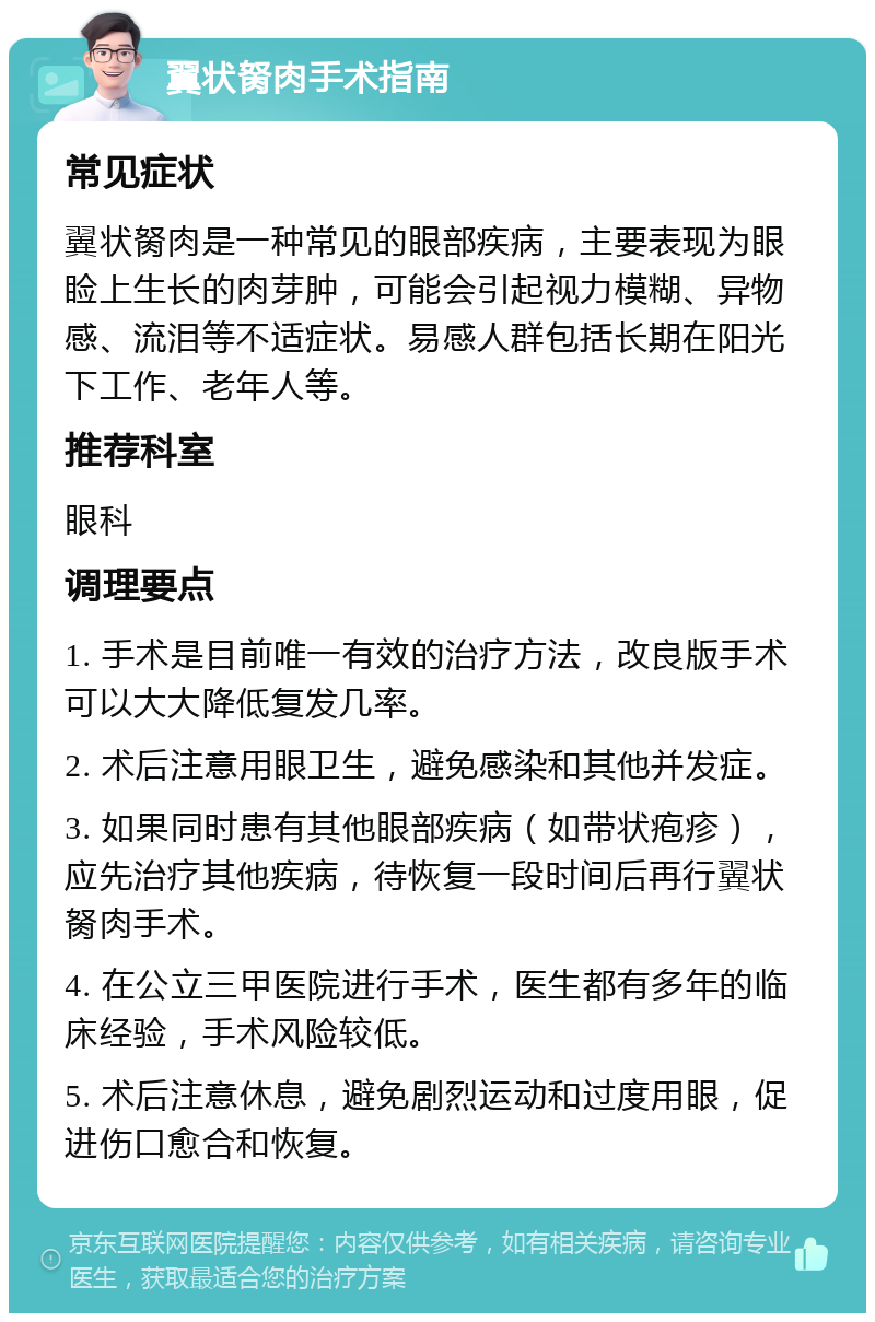 翼状胬肉手术指南 常见症状 翼状胬肉是一种常见的眼部疾病，主要表现为眼睑上生长的肉芽肿，可能会引起视力模糊、异物感、流泪等不适症状。易感人群包括长期在阳光下工作、老年人等。 推荐科室 眼科 调理要点 1. 手术是目前唯一有效的治疗方法，改良版手术可以大大降低复发几率。 2. 术后注意用眼卫生，避免感染和其他并发症。 3. 如果同时患有其他眼部疾病（如带状疱疹），应先治疗其他疾病，待恢复一段时间后再行翼状胬肉手术。 4. 在公立三甲医院进行手术，医生都有多年的临床经验，手术风险较低。 5. 术后注意休息，避免剧烈运动和过度用眼，促进伤口愈合和恢复。