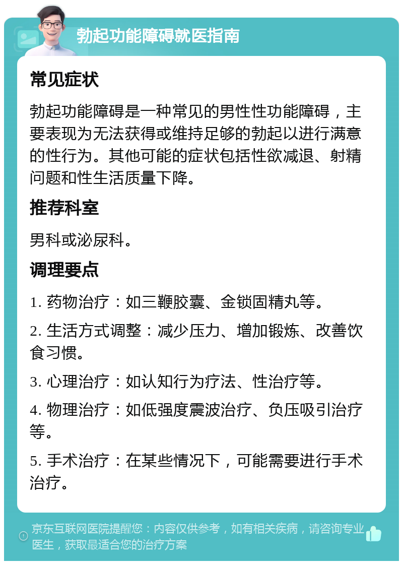 勃起功能障碍就医指南 常见症状 勃起功能障碍是一种常见的男性性功能障碍，主要表现为无法获得或维持足够的勃起以进行满意的性行为。其他可能的症状包括性欲减退、射精问题和性生活质量下降。 推荐科室 男科或泌尿科。 调理要点 1. 药物治疗：如三鞭胶囊、金锁固精丸等。 2. 生活方式调整：减少压力、增加锻炼、改善饮食习惯。 3. 心理治疗：如认知行为疗法、性治疗等。 4. 物理治疗：如低强度震波治疗、负压吸引治疗等。 5. 手术治疗：在某些情况下，可能需要进行手术治疗。