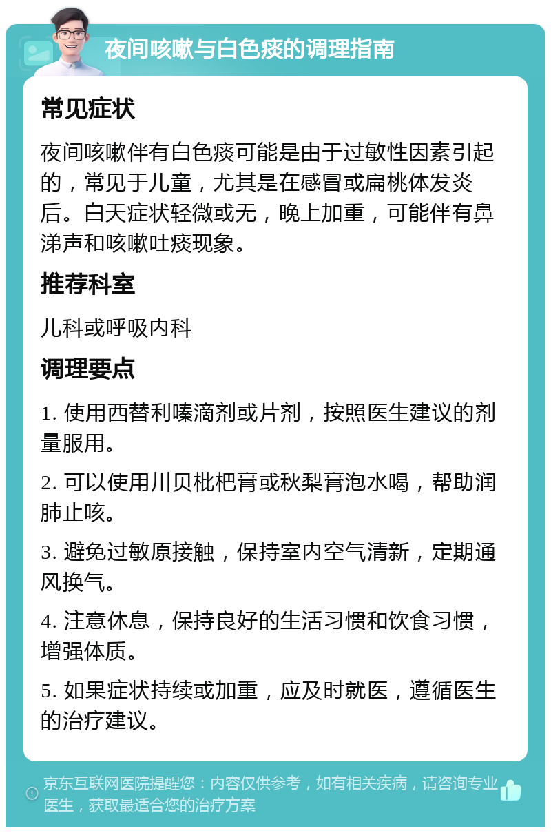 夜间咳嗽与白色痰的调理指南 常见症状 夜间咳嗽伴有白色痰可能是由于过敏性因素引起的，常见于儿童，尤其是在感冒或扁桃体发炎后。白天症状轻微或无，晚上加重，可能伴有鼻涕声和咳嗽吐痰现象。 推荐科室 儿科或呼吸内科 调理要点 1. 使用西替利嗪滴剂或片剂，按照医生建议的剂量服用。 2. 可以使用川贝枇杷膏或秋梨膏泡水喝，帮助润肺止咳。 3. 避免过敏原接触，保持室内空气清新，定期通风换气。 4. 注意休息，保持良好的生活习惯和饮食习惯，增强体质。 5. 如果症状持续或加重，应及时就医，遵循医生的治疗建议。