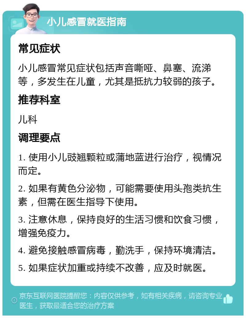 小儿感冒就医指南 常见症状 小儿感冒常见症状包括声音嘶哑、鼻塞、流涕等，多发生在儿童，尤其是抵抗力较弱的孩子。 推荐科室 儿科 调理要点 1. 使用小儿豉翘颗粒或蒲地蓝进行治疗，视情况而定。 2. 如果有黄色分泌物，可能需要使用头孢类抗生素，但需在医生指导下使用。 3. 注意休息，保持良好的生活习惯和饮食习惯，增强免疫力。 4. 避免接触感冒病毒，勤洗手，保持环境清洁。 5. 如果症状加重或持续不改善，应及时就医。