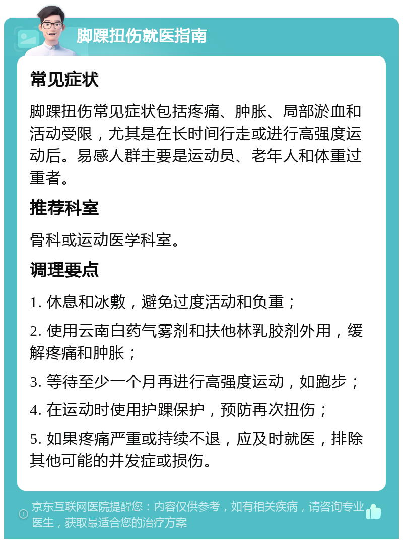 脚踝扭伤就医指南 常见症状 脚踝扭伤常见症状包括疼痛、肿胀、局部淤血和活动受限，尤其是在长时间行走或进行高强度运动后。易感人群主要是运动员、老年人和体重过重者。 推荐科室 骨科或运动医学科室。 调理要点 1. 休息和冰敷，避免过度活动和负重； 2. 使用云南白药气雾剂和扶他林乳胶剂外用，缓解疼痛和肿胀； 3. 等待至少一个月再进行高强度运动，如跑步； 4. 在运动时使用护踝保护，预防再次扭伤； 5. 如果疼痛严重或持续不退，应及时就医，排除其他可能的并发症或损伤。