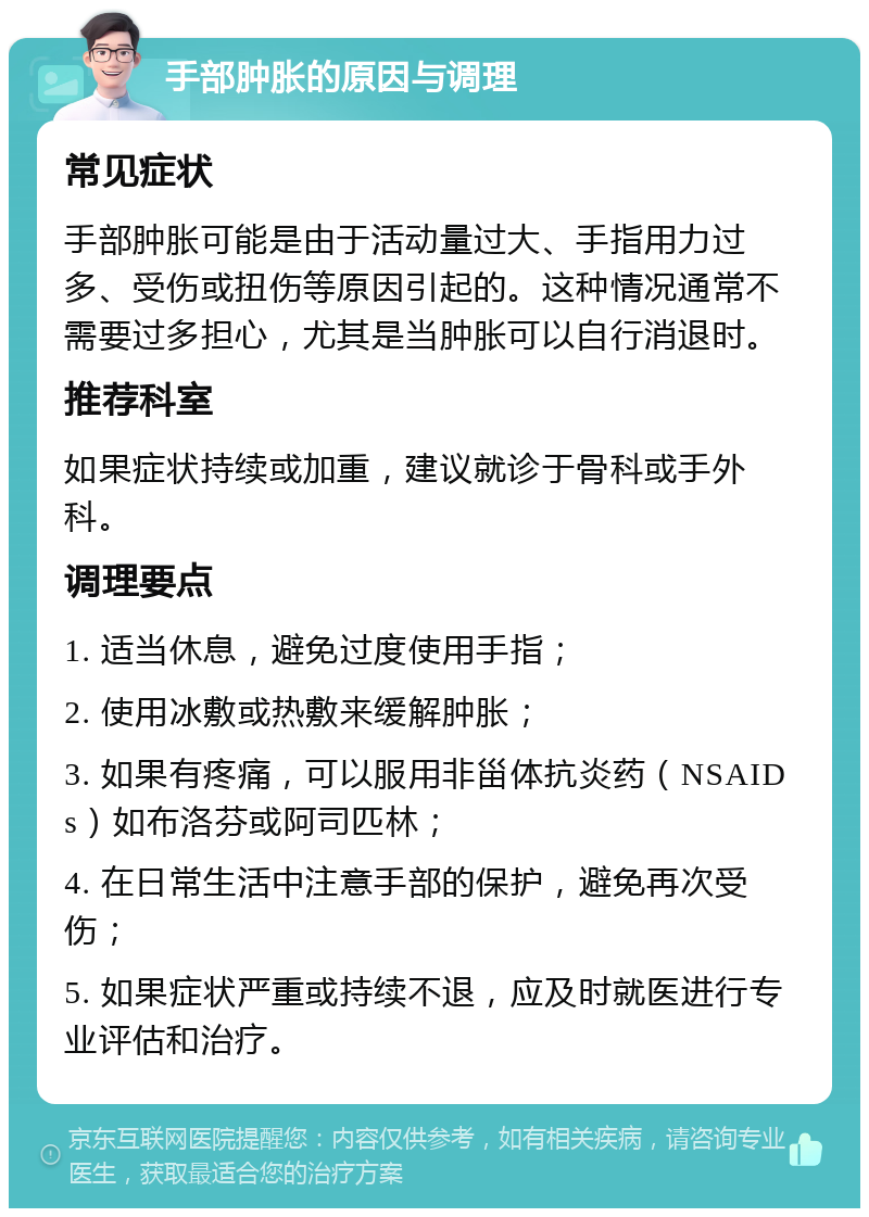 手部肿胀的原因与调理 常见症状 手部肿胀可能是由于活动量过大、手指用力过多、受伤或扭伤等原因引起的。这种情况通常不需要过多担心，尤其是当肿胀可以自行消退时。 推荐科室 如果症状持续或加重，建议就诊于骨科或手外科。 调理要点 1. 适当休息，避免过度使用手指； 2. 使用冰敷或热敷来缓解肿胀； 3. 如果有疼痛，可以服用非甾体抗炎药（NSAIDs）如布洛芬或阿司匹林； 4. 在日常生活中注意手部的保护，避免再次受伤； 5. 如果症状严重或持续不退，应及时就医进行专业评估和治疗。