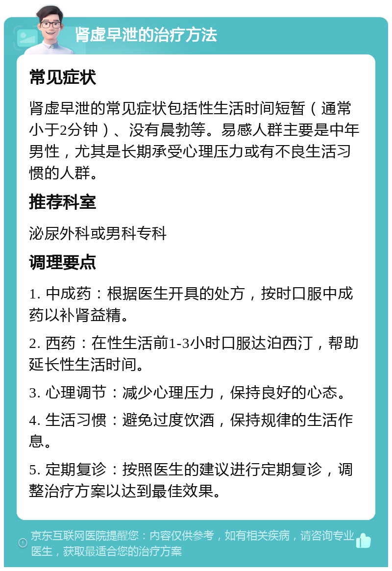 肾虚早泄的治疗方法 常见症状 肾虚早泄的常见症状包括性生活时间短暂（通常小于2分钟）、没有晨勃等。易感人群主要是中年男性，尤其是长期承受心理压力或有不良生活习惯的人群。 推荐科室 泌尿外科或男科专科 调理要点 1. 中成药：根据医生开具的处方，按时口服中成药以补肾益精。 2. 西药：在性生活前1-3小时口服达泊西汀，帮助延长性生活时间。 3. 心理调节：减少心理压力，保持良好的心态。 4. 生活习惯：避免过度饮酒，保持规律的生活作息。 5. 定期复诊：按照医生的建议进行定期复诊，调整治疗方案以达到最佳效果。