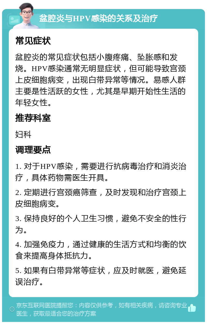 盆腔炎与HPV感染的关系及治疗 常见症状 盆腔炎的常见症状包括小腹疼痛、坠胀感和发烧。HPV感染通常无明显症状，但可能导致宫颈上皮细胞病变，出现白带异常等情况。易感人群主要是性活跃的女性，尤其是早期开始性生活的年轻女性。 推荐科室 妇科 调理要点 1. 对于HPV感染，需要进行抗病毒治疗和消炎治疗，具体药物需医生开具。 2. 定期进行宫颈癌筛查，及时发现和治疗宫颈上皮细胞病变。 3. 保持良好的个人卫生习惯，避免不安全的性行为。 4. 加强免疫力，通过健康的生活方式和均衡的饮食来提高身体抵抗力。 5. 如果有白带异常等症状，应及时就医，避免延误治疗。