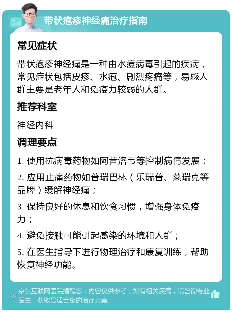 带状疱疹神经痛治疗指南 常见症状 带状疱疹神经痛是一种由水痘病毒引起的疾病，常见症状包括皮疹、水疱、剧烈疼痛等，易感人群主要是老年人和免疫力较弱的人群。 推荐科室 神经内科 调理要点 1. 使用抗病毒药物如阿昔洛韦等控制病情发展； 2. 应用止痛药物如普瑞巴林（乐瑞普、莱瑞克等品牌）缓解神经痛； 3. 保持良好的休息和饮食习惯，增强身体免疫力； 4. 避免接触可能引起感染的环境和人群； 5. 在医生指导下进行物理治疗和康复训练，帮助恢复神经功能。