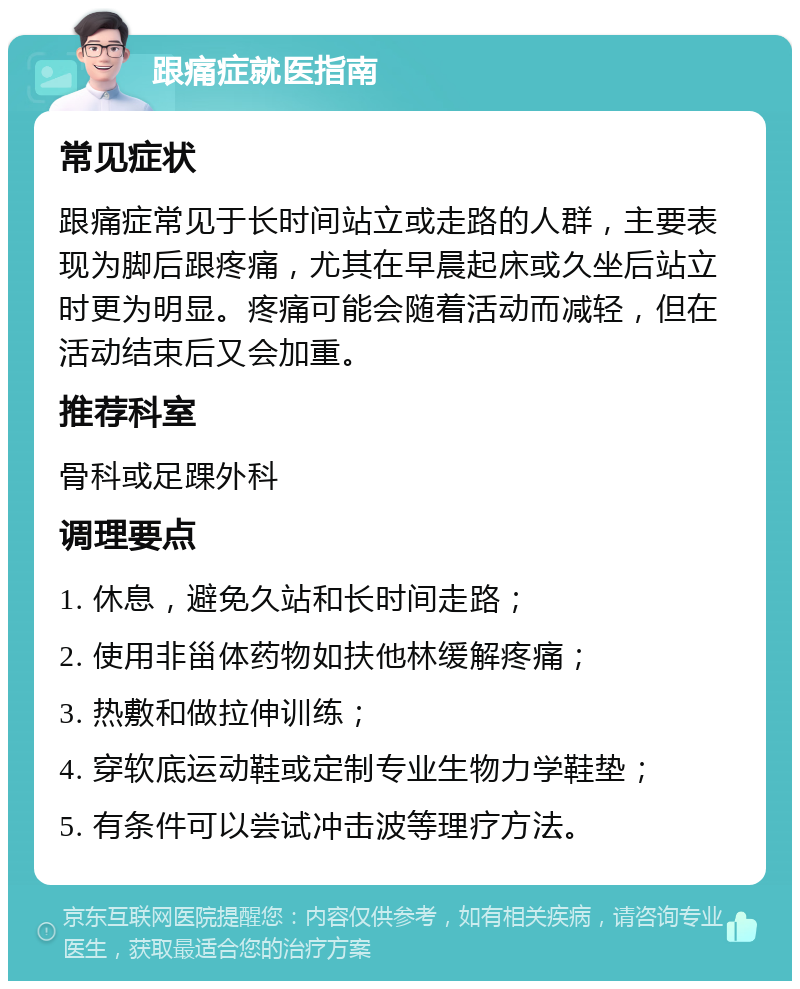 跟痛症就医指南 常见症状 跟痛症常见于长时间站立或走路的人群，主要表现为脚后跟疼痛，尤其在早晨起床或久坐后站立时更为明显。疼痛可能会随着活动而减轻，但在活动结束后又会加重。 推荐科室 骨科或足踝外科 调理要点 1. 休息，避免久站和长时间走路； 2. 使用非甾体药物如扶他林缓解疼痛； 3. 热敷和做拉伸训练； 4. 穿软底运动鞋或定制专业生物力学鞋垫； 5. 有条件可以尝试冲击波等理疗方法。