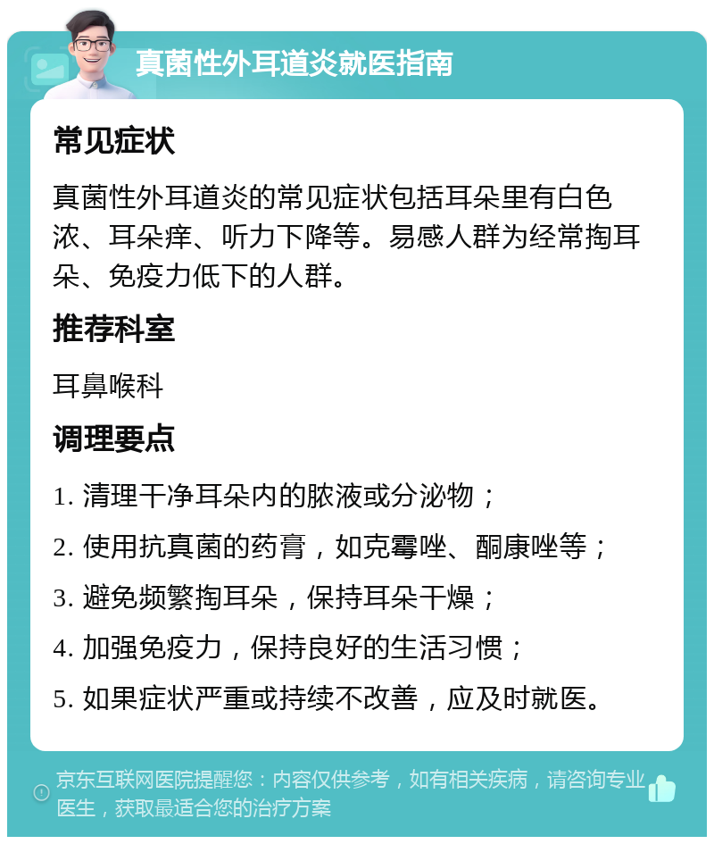 真菌性外耳道炎就医指南 常见症状 真菌性外耳道炎的常见症状包括耳朵里有白色浓、耳朵痒、听力下降等。易感人群为经常掏耳朵、免疫力低下的人群。 推荐科室 耳鼻喉科 调理要点 1. 清理干净耳朵内的脓液或分泌物； 2. 使用抗真菌的药膏，如克霉唑、酮康唑等； 3. 避免频繁掏耳朵，保持耳朵干燥； 4. 加强免疫力，保持良好的生活习惯； 5. 如果症状严重或持续不改善，应及时就医。