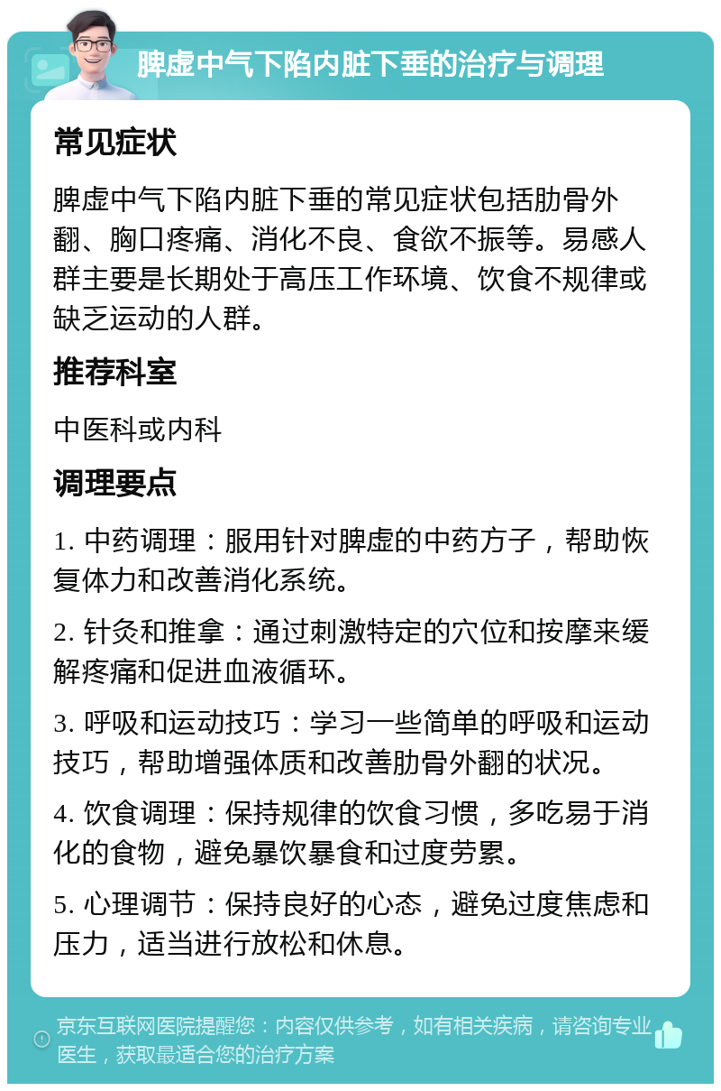 脾虚中气下陷内脏下垂的治疗与调理 常见症状 脾虚中气下陷内脏下垂的常见症状包括肋骨外翻、胸口疼痛、消化不良、食欲不振等。易感人群主要是长期处于高压工作环境、饮食不规律或缺乏运动的人群。 推荐科室 中医科或内科 调理要点 1. 中药调理：服用针对脾虚的中药方子，帮助恢复体力和改善消化系统。 2. 针灸和推拿：通过刺激特定的穴位和按摩来缓解疼痛和促进血液循环。 3. 呼吸和运动技巧：学习一些简单的呼吸和运动技巧，帮助增强体质和改善肋骨外翻的状况。 4. 饮食调理：保持规律的饮食习惯，多吃易于消化的食物，避免暴饮暴食和过度劳累。 5. 心理调节：保持良好的心态，避免过度焦虑和压力，适当进行放松和休息。