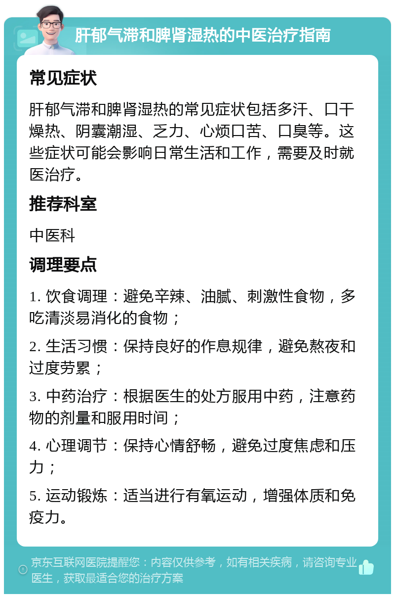 肝郁气滞和脾肾湿热的中医治疗指南 常见症状 肝郁气滞和脾肾湿热的常见症状包括多汗、口干燥热、阴囊潮湿、乏力、心烦口苦、口臭等。这些症状可能会影响日常生活和工作，需要及时就医治疗。 推荐科室 中医科 调理要点 1. 饮食调理：避免辛辣、油腻、刺激性食物，多吃清淡易消化的食物； 2. 生活习惯：保持良好的作息规律，避免熬夜和过度劳累； 3. 中药治疗：根据医生的处方服用中药，注意药物的剂量和服用时间； 4. 心理调节：保持心情舒畅，避免过度焦虑和压力； 5. 运动锻炼：适当进行有氧运动，增强体质和免疫力。